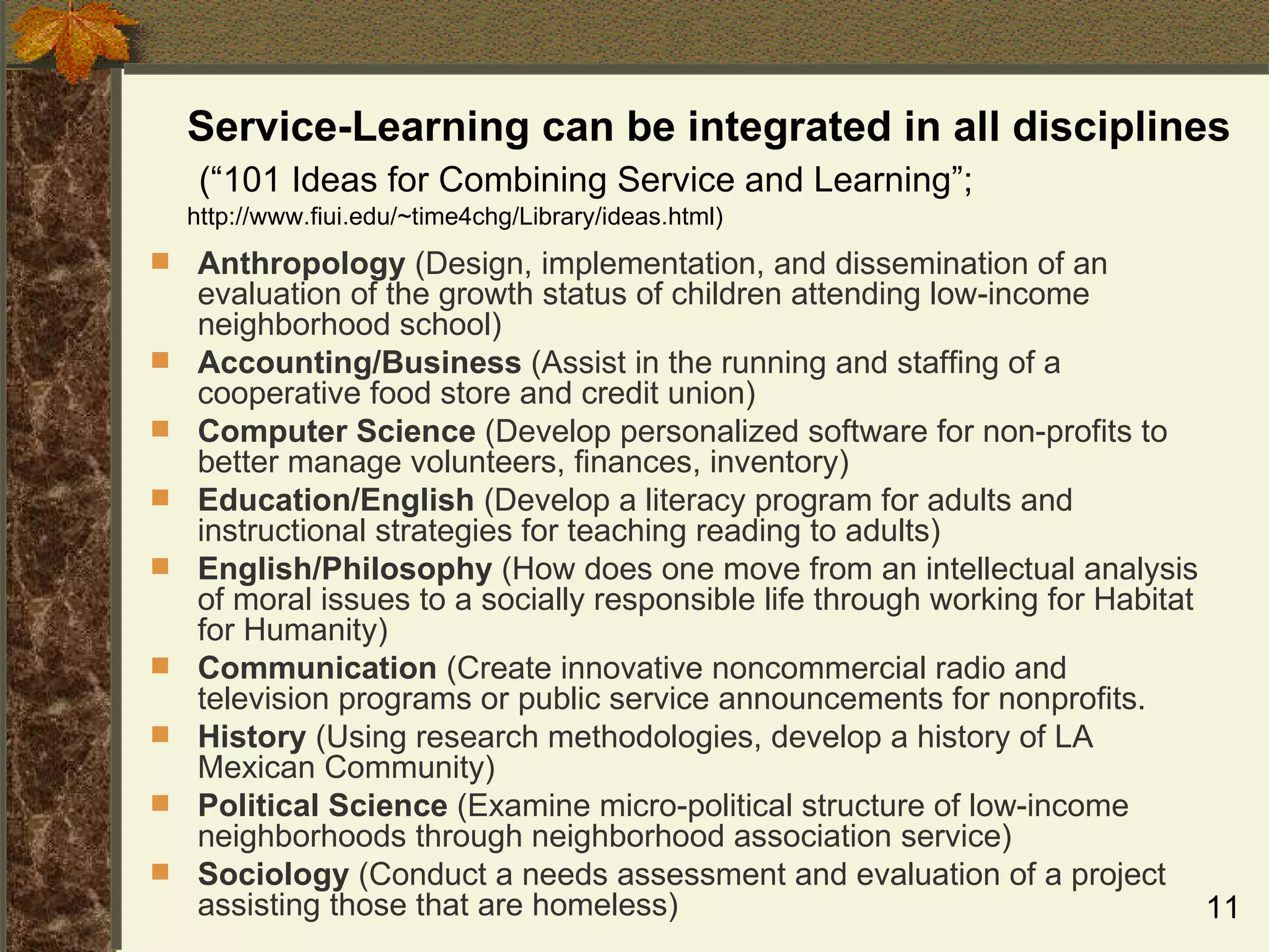 Service-Learning can be integrated in all disciplines  (“101 Ideas for Combining Service and Learning”;  http://www.fiui.edu/~time4chg/Library/ideas.html) Anthropology  (Design, implementation, and dissemination of an evaluation of the growth status of children attending low-income neighborhood school) Accounting/Business  (Assist in the running and staffing of a cooperative food store and credit union) Computer Science  (Develop personalized software for non-profits to better manage volunteers, finances, inventory) Education/English  (Develop a literacy program for adults and instructional strategies for teaching reading to adults) English/Philosophy  (How does one move from an intellectual analysis of moral issues to a socially responsible life through working for Habitat for Humanity) Communication  (Create innovative noncommercial radio and television programs or public service announcements for nonprofits. History  (Using research methodologies, develop a history of LA Mexican Community) Political Science  (Examine micro-political structure of low-income neighborhoods through neighborhood association service) Sociology  (Conduct a needs assessment and evaluation of a project assisting those that are homeless) 