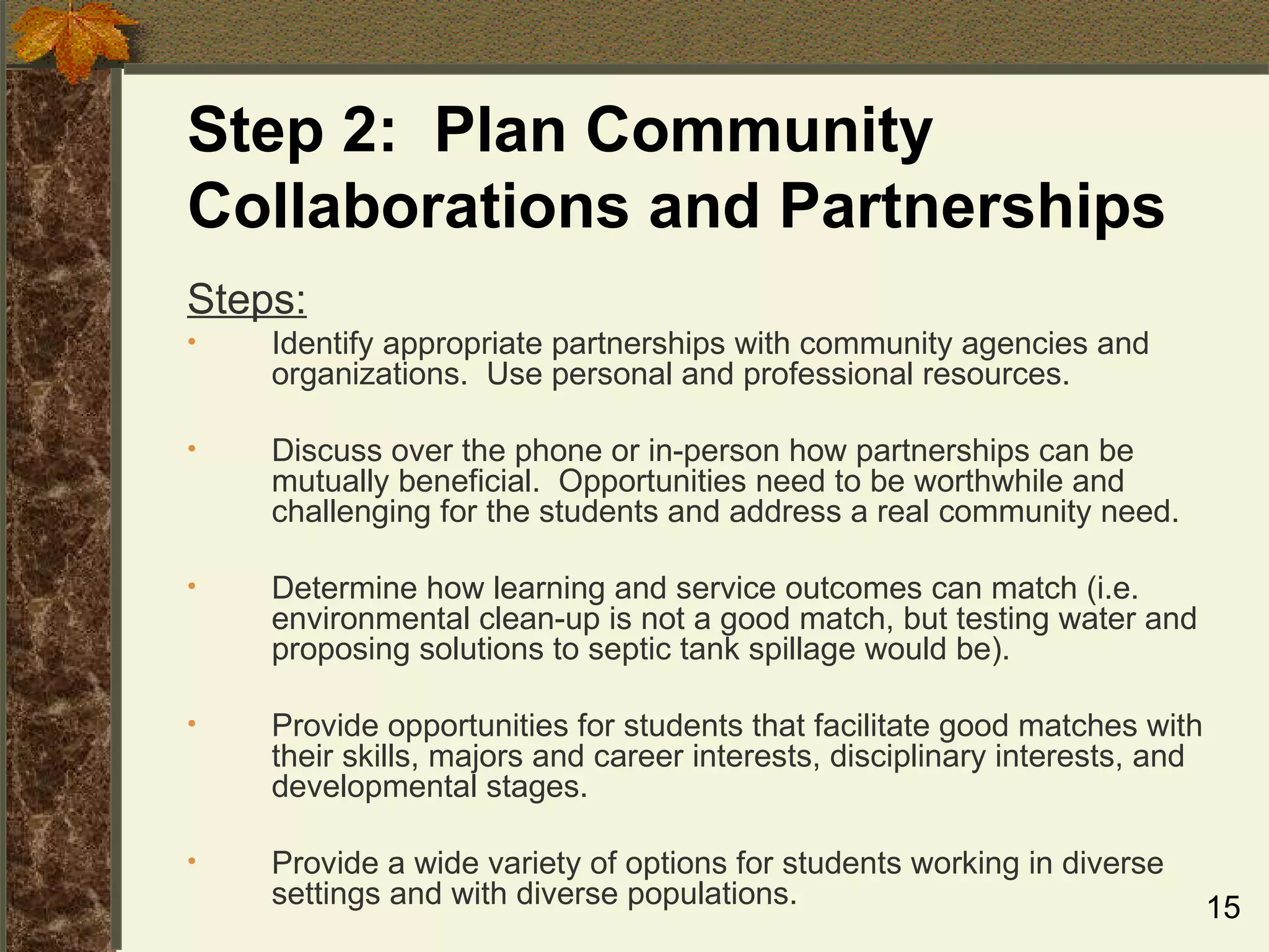 Step 2:  Plan Community Collaborations and Partnerships Steps: Identify appropriate partnerships with community agencies and organizations.  Use personal and professional resources. Discuss over the phone or in-person how partnerships can be mutually beneficial.  Opportunities need to be worthwhile and challenging for the students and address a real community need. Determine how learning and service outcomes can match (i.e. environmental clean-up is not a good match, but testing water and proposing solutions to septic tank spillage would be). Provide opportunities for students that facilitate good matches with their skills, majors and career interests, disciplinary interests, and developmental stages. Provide a wide variety of options for students working in diverse settings and with diverse populations. 