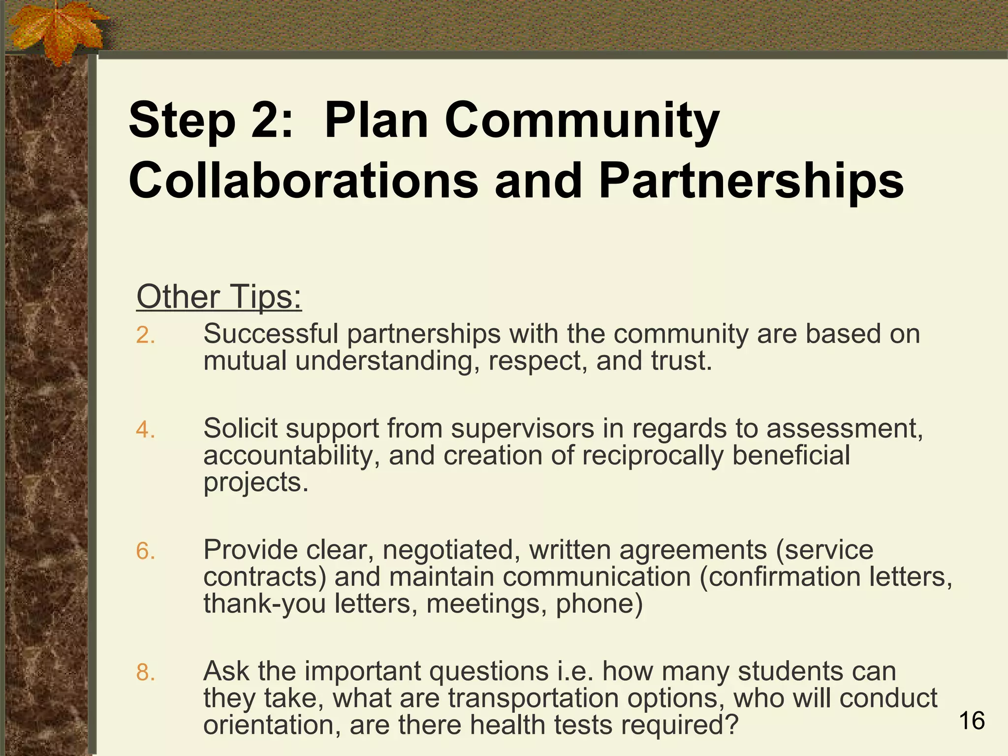 Step 2:  Plan Community Collaborations and Partnerships Other Tips: Successful partnerships with the community are based on mutual understanding, respect, and trust. Solicit support from supervisors in regards to assessment, accountability, and creation of reciprocally beneficial projects. Provide clear, negotiated, written agreements (service contracts) and maintain communication (confirmation letters, thank-you letters, meetings, phone) Ask the important questions i.e. how many students can they take, what are transportation options, who will conduct orientation, are there health tests required? 