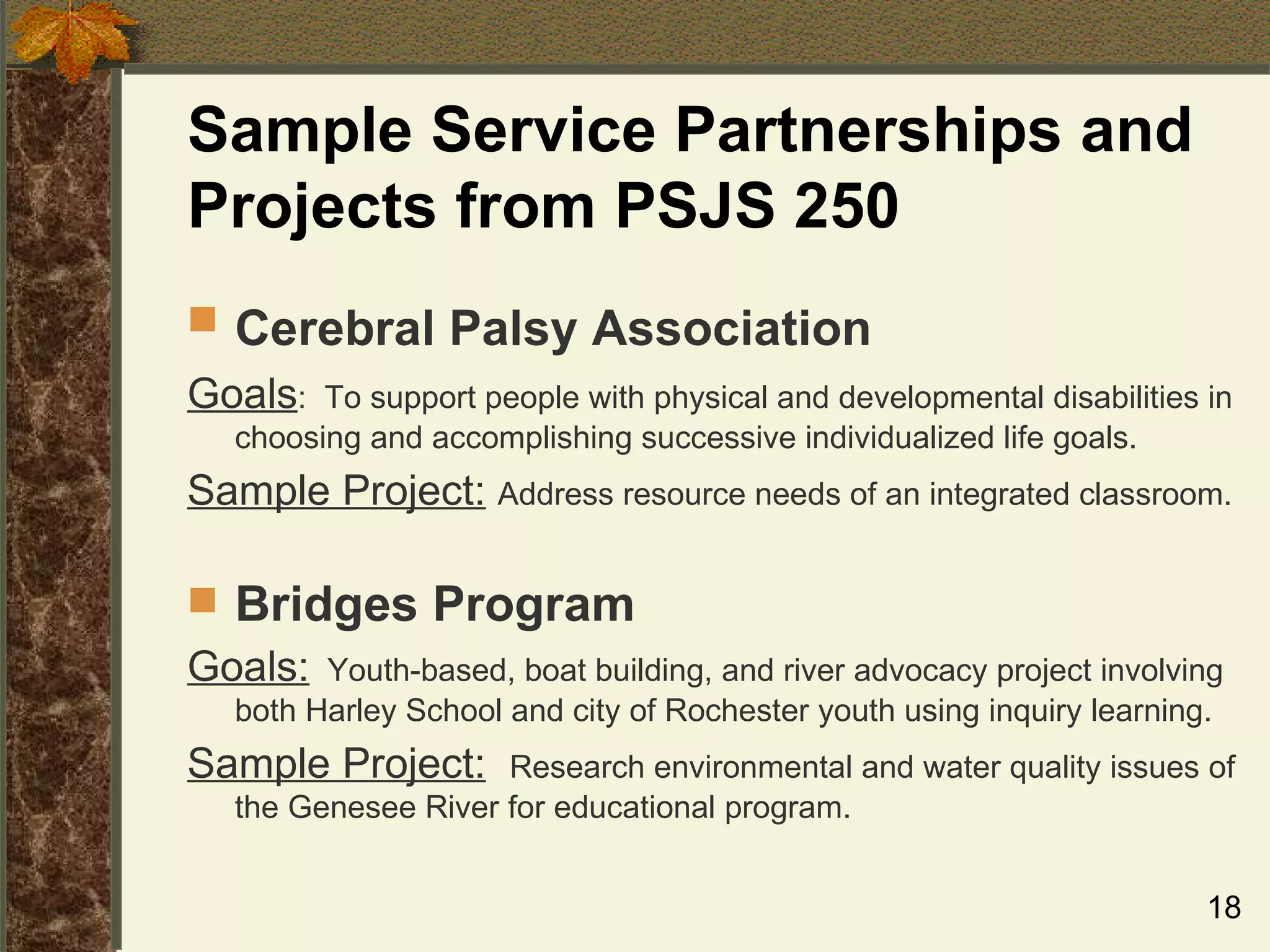 Sample Service Partnerships and Projects from PSJS 250 Cerebral Palsy Association   Goals :  To support people with physical and developmental disabilities in choosing and accomplishing successive individualized life goals. Sample Project:   Address resource needs of an integrated classroom. Bridges Program   Goals:   Youth-based, boat building, and river advocacy project involving both Harley School and city of Rochester youth using inquiry learning.  Sample Project:   Research environmental and water quality issues of the Genesee River for educational program. 