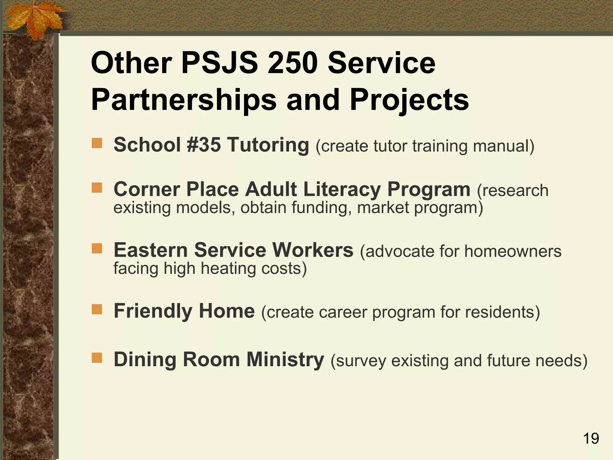 Other PSJS 250 Service Partnerships and Projects School #35 Tutoring   (create tutor training manual) Corner Place Adult Literacy Program   (research existing models, obtain funding, market program) Eastern Service Workers   (advocate for homeowners facing high heating costs) Friendly Home   (create career program for residents) Dining Room Ministry   (survey existing and future needs) 