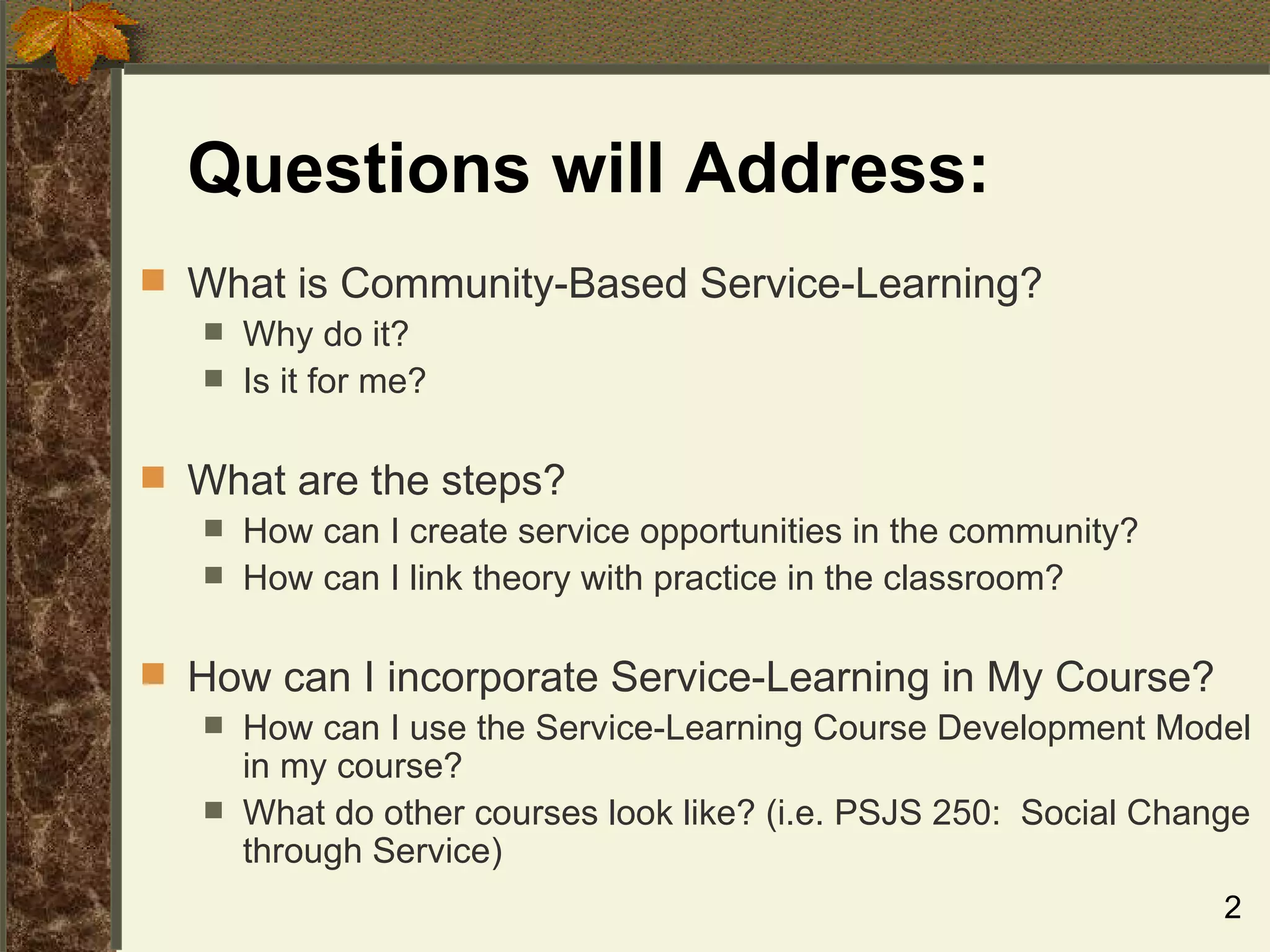 Questions will Address:  What is Community-Based Service-Learning? Why do it? Is it for me?  What are the steps? How can I create service opportunities in the community? How can I link theory with practice in the classroom? How can I incorporate Service-Learning in My Course? How can I use the Service-Learning Course Development Model in my course? What do other courses look like? (i.e. PSJS 250:  Social Change through Service) 