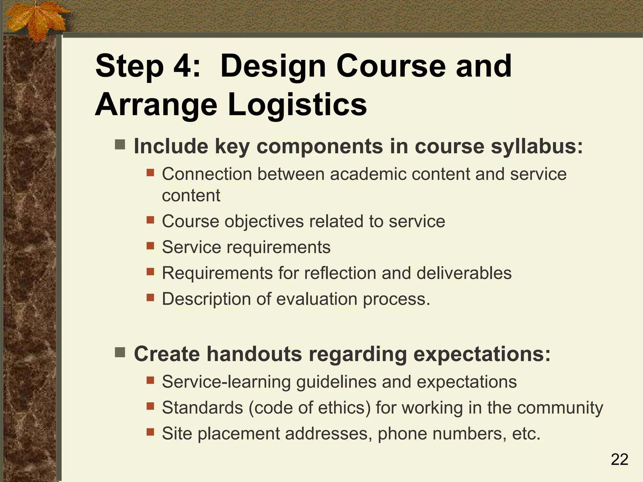 Step 4:  Design Course and Arrange Logistics Include key components in course syllabus: Connection between academic content and service content Course objectives related to service Service requirements Requirements for reflection and deliverables Description of evaluation process. Create handouts regarding expectations: Service-learning guidelines and expectations Standards (code of ethics) for working in the community Site placement addresses, phone numbers, etc. 