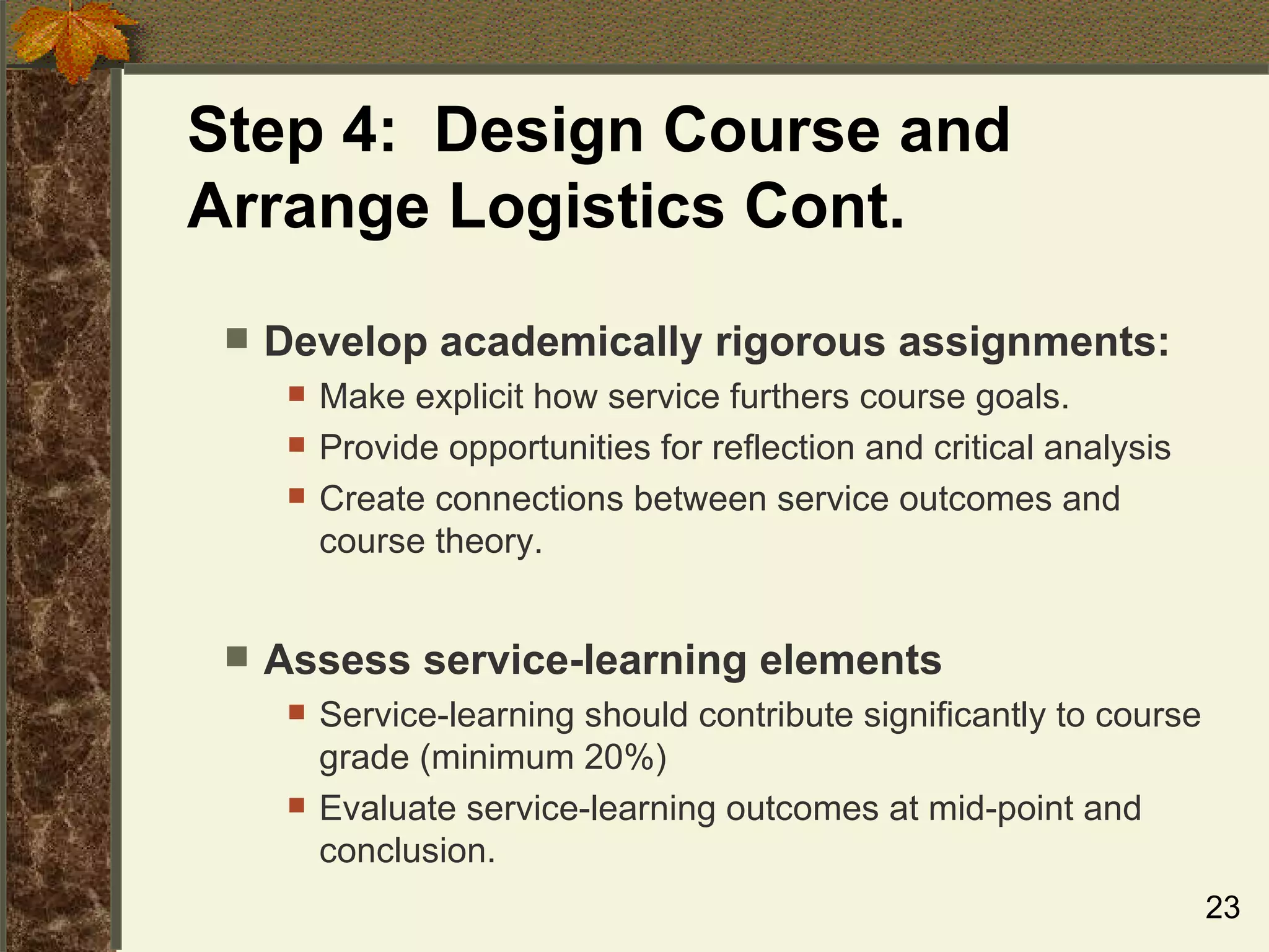 Step 4:  Design Course and Arrange Logistics Cont. Develop academically rigorous assignments: Make explicit how service furthers course goals. Provide opportunities for reflection and critical analysis Create connections between service outcomes and course theory. Assess service-learning elements  Service-learning should contribute significantly to course grade (minimum 20%) Evaluate service-learning outcomes at mid-point and conclusion. 