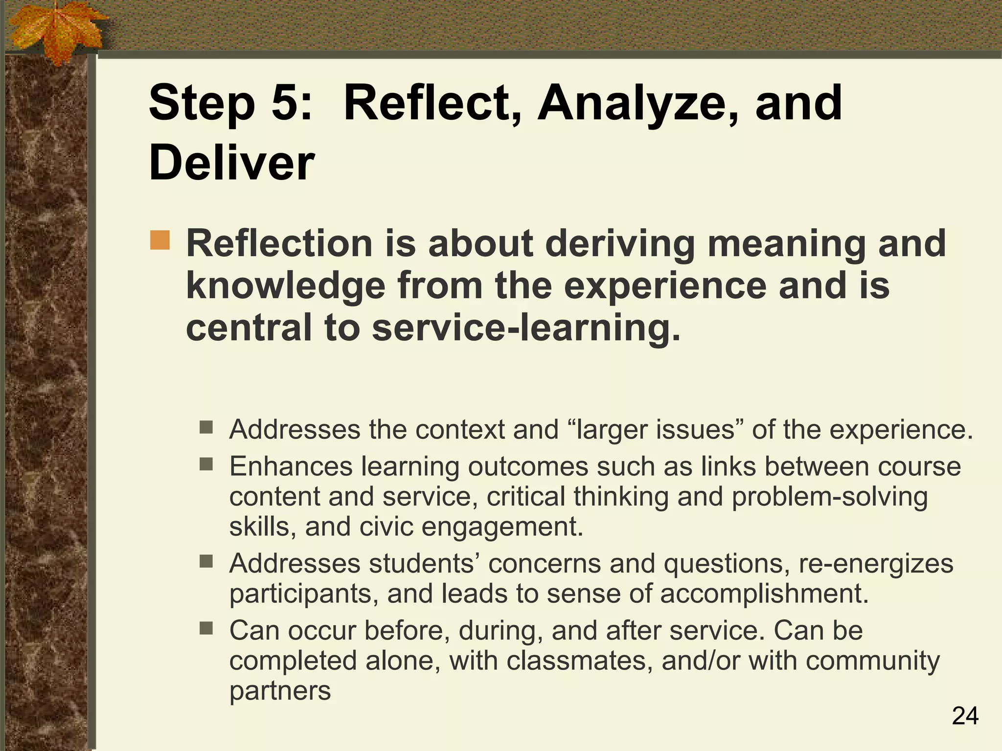 Step 5:  Reflect, Analyze, and Deliver Reflection is about deriving meaning and knowledge from the experience and is central to service-learning. Addresses the context and “larger issues” of the experience. Enhances learning outcomes such as links between course content and service, critical thinking and problem-solving skills, and civic engagement. Addresses students’ concerns and questions, re-energizes participants, and leads to sense of accomplishment. Can occur before, during, and after service. Can be completed alone, with classmates, and/or with community partners 