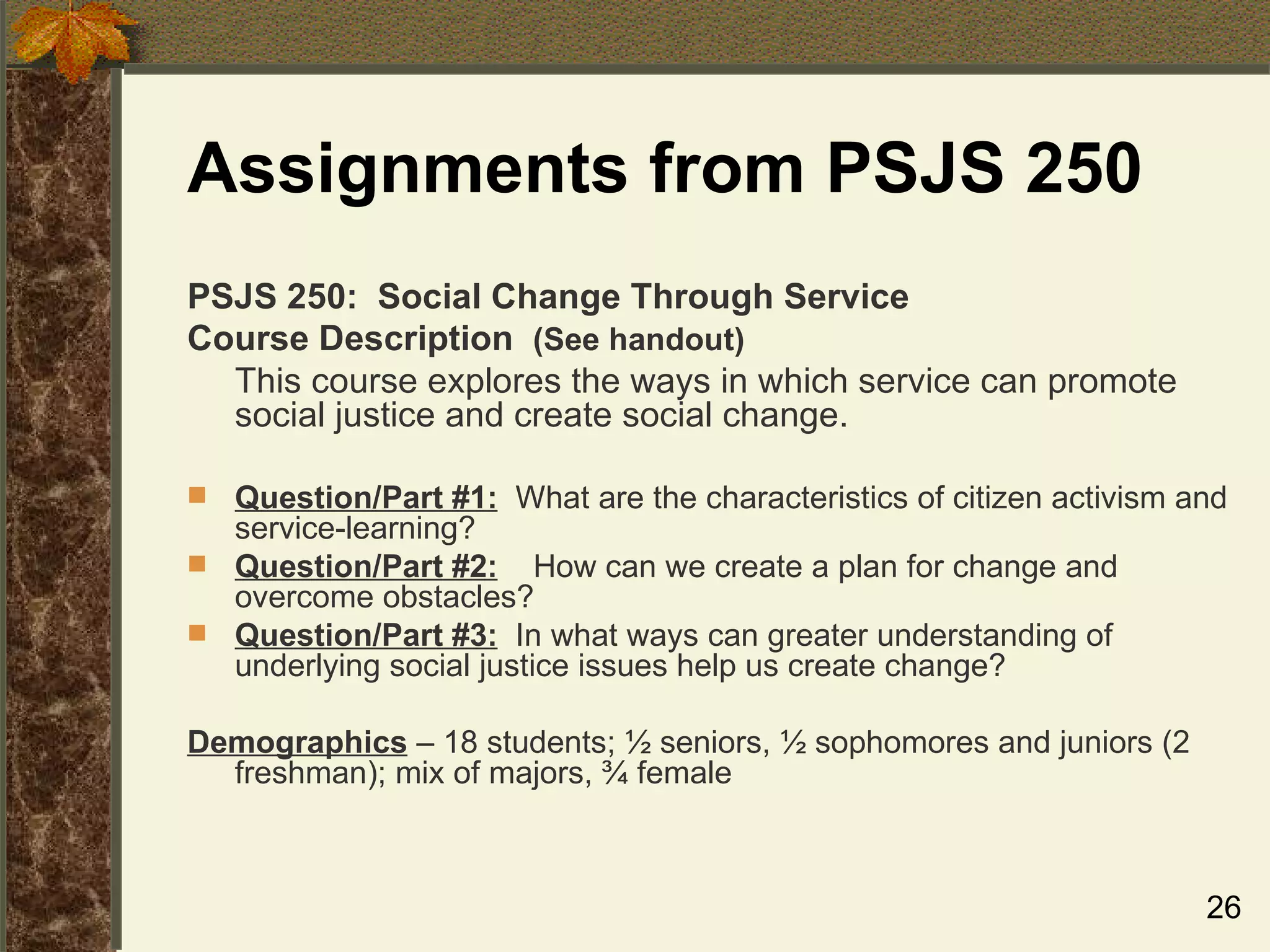 Assignments from PSJS 250 PSJS 250:  Social Change Through Service  Course Description  (See handout) This course explores the ways in which service can promote social justice and create social change.  Question/Part #1:   What are the characteristics of citizen activism and service-learning?  Question/Part #2:   How can we create a plan for change and overcome obstacles? Question/Part #3:   In what ways can greater understanding of underlying social justice issues help us create change? Demographics  – 18 students; ½ seniors, ½ sophomores and juniors (2 freshman); mix of majors, ¾ female 