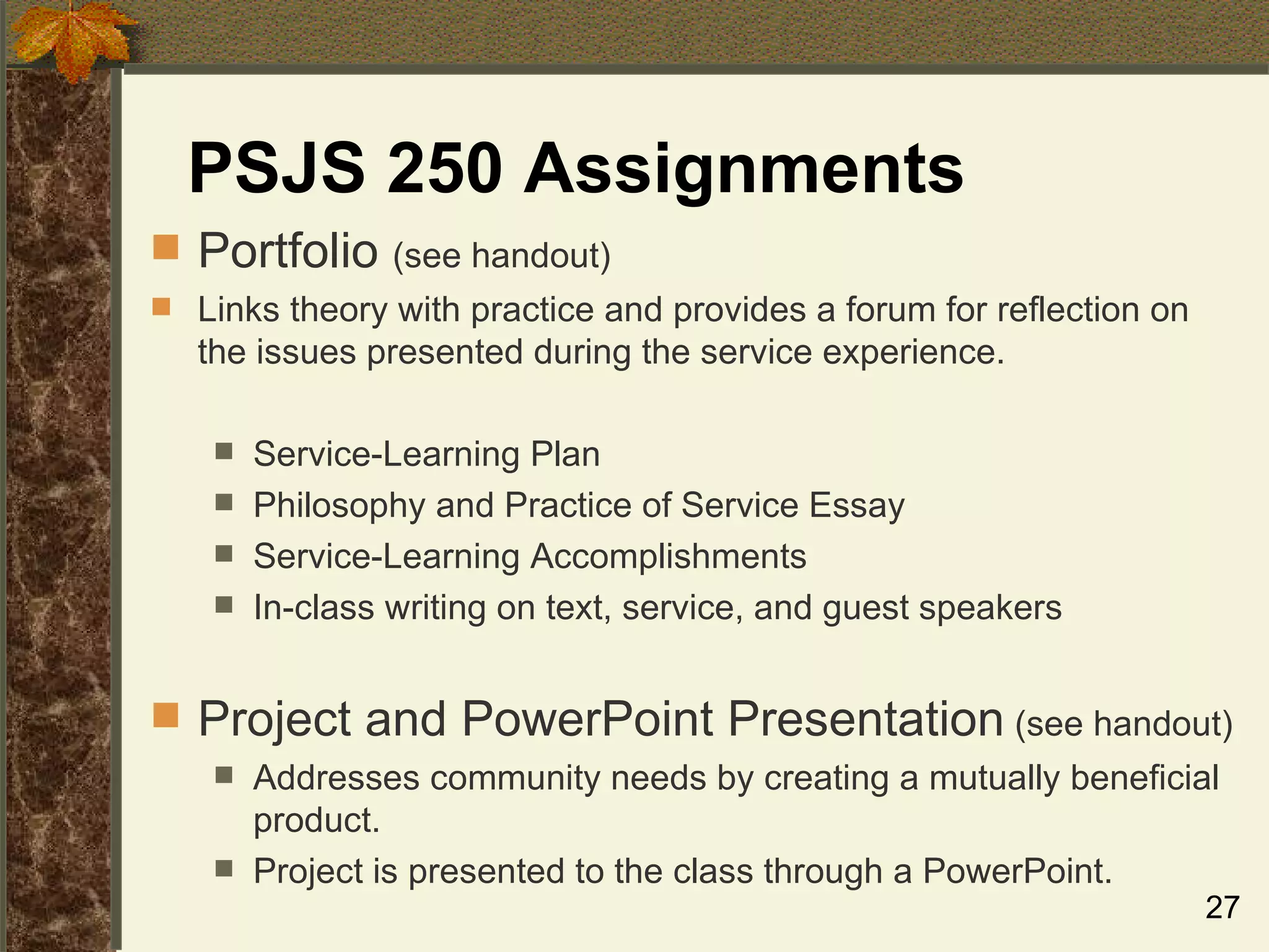 PSJS 250 Assignments Portfolio  (see handout) Links theory with practice and provides a forum for reflection on the issues presented during the service experience.  Service-Learning Plan Philosophy and Practice of Service Essay Service-Learning Accomplishments In-class writing on text, service, and guest speakers Project and PowerPoint Presentation  (see handout) Addresses community needs by creating a mutually beneficial product. Project is presented to the class through a PowerPoint. 