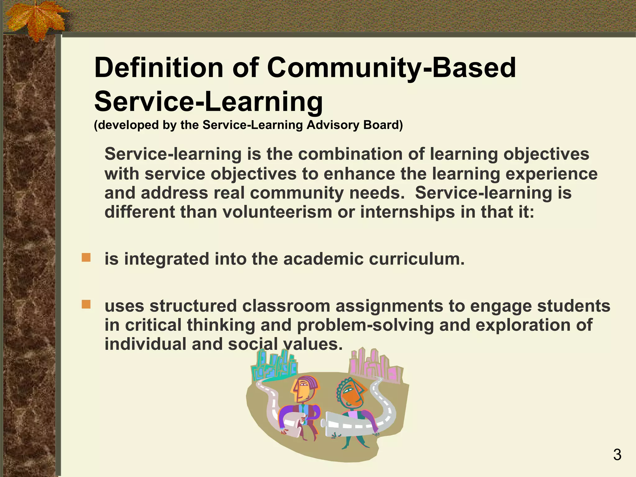 Definition of Community-Based Service-Learning (developed by the Service-Learning Advisory Board) Service-learning is the combination of learning objectives with service objectives to enhance the learning experience and address real community needs.  Service-learning is different than volunteerism or internships in that it: is integrated into the academic curriculum. uses structured classroom assignments to engage students in critical thinking and problem-solving and exploration of individual and social values. 