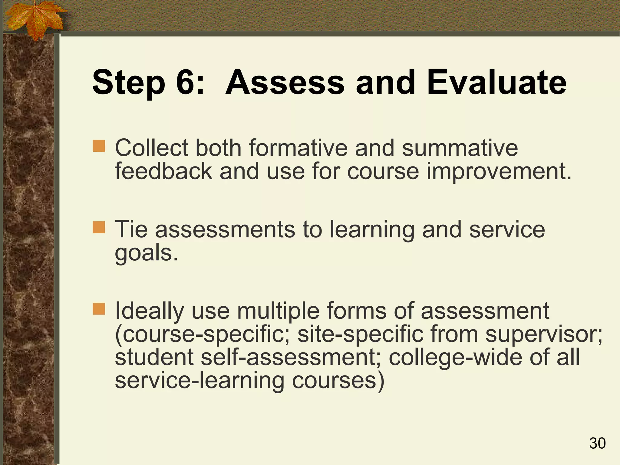 Step 6:  Assess and Evaluate Collect both formative and summative feedback and use for course improvement. Tie assessments to learning and service goals. Ideally use multiple forms of assessment (course-specific; site-specific from supervisor; student self-assessment; college-wide of all service-learning courses) 