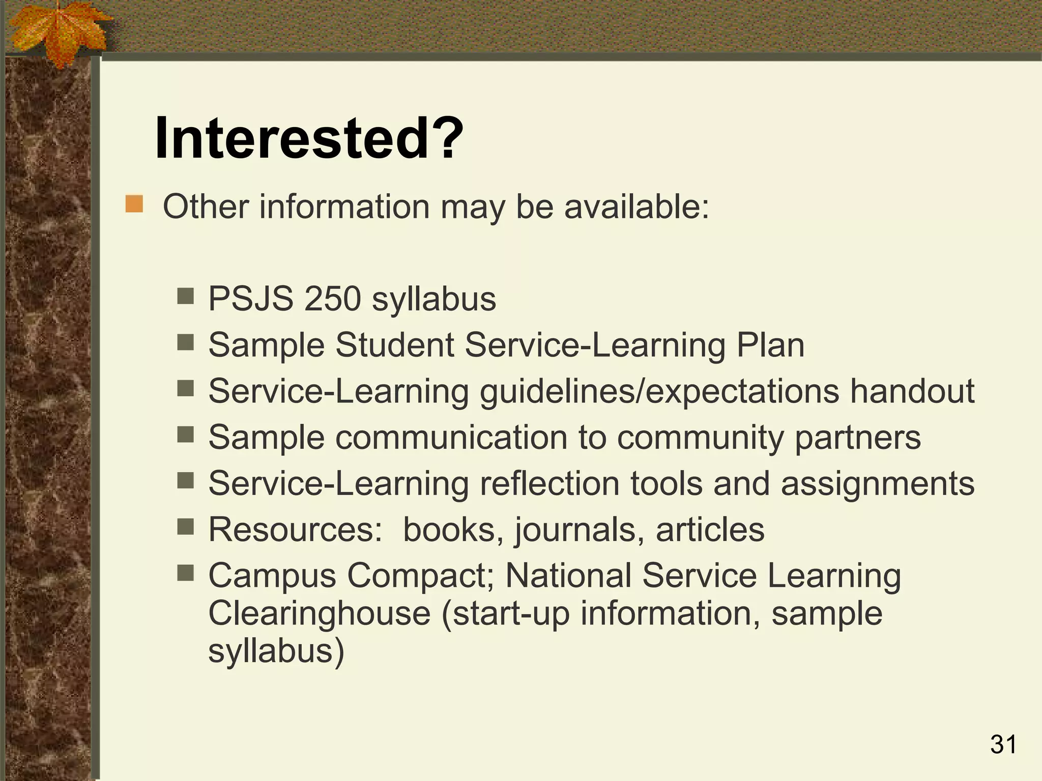 Interested? Other information may be available: PSJS 250 syllabus Sample Student Service-Learning Plan  Service-Learning guidelines/expectations handout Sample communication to community partners Service-Learning reflection tools and assignments Resources:  books, journals, articles Campus Compact; National Service Learning Clearinghouse (start-up information, sample syllabus) 