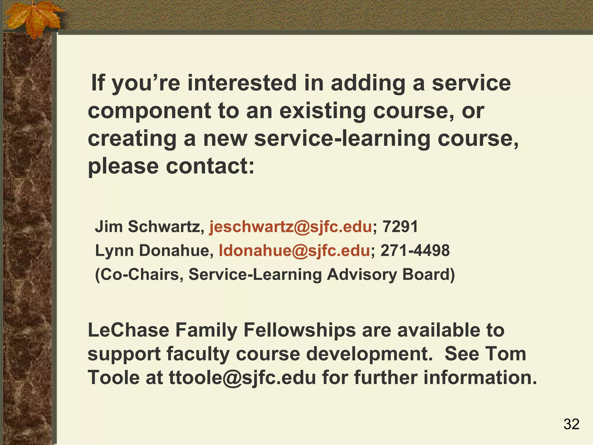If you’re interested in adding a service component to an existing course, or creating a new service-learning course, please contact: Jim Schwartz,  [email_address] ; 7291 Lynn Donahue,  [email_address] ; 271-4498 (Co-Chairs, Service-Learning Advisory Board) LeChase Family Fellowships are available to support faculty course development.  See Tom Toole at ttoole@sjfc.edu for further information. 
