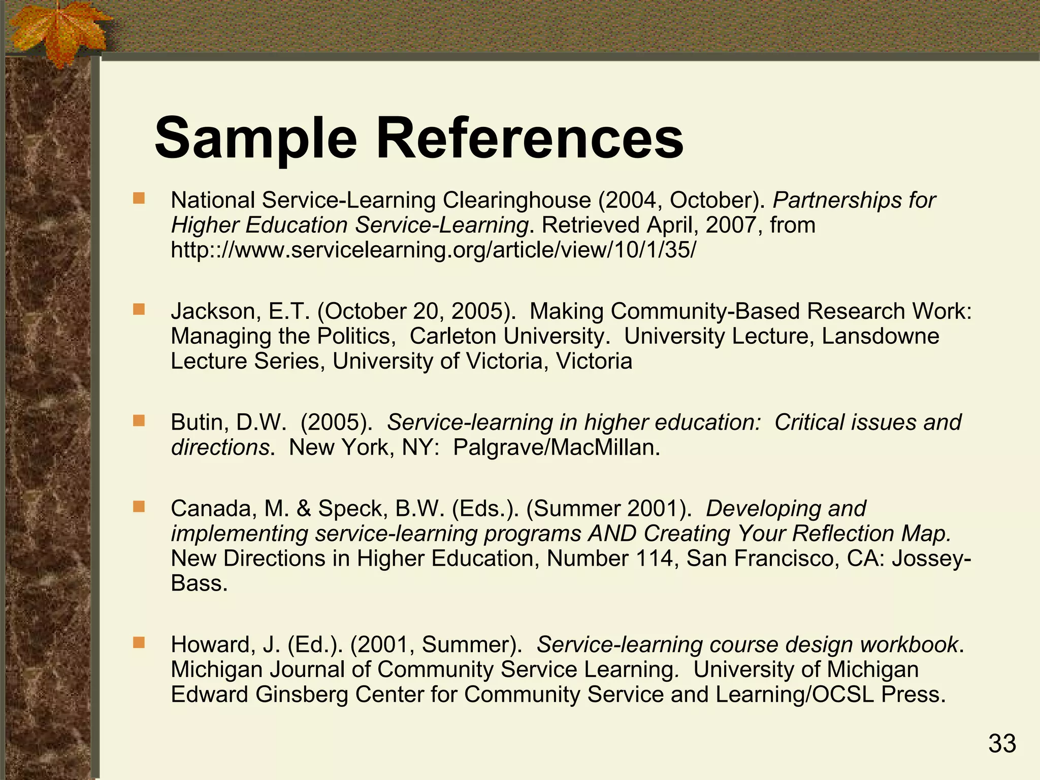 Sample References National Service-Learning Clearinghouse (2004, October).  Partnerships for Higher Education Service-Learning . Retrieved April, 2007, from http:://www.servicelearning.org/article/view/10/1/35/ Jackson, E.T. (October 20, 2005).  Making Community-Based Research Work:  Managing the Politics,  Carleton University.  University Lecture,  Lansdowne Lecture Series, University of Victoria, Victoria Butin, D.W.  (2005).  Service-learning in higher education:  Critical issues and directions .  New York, NY:  Palgrave/MacMillan. Canada, M. & Speck, B.W. (Eds.). (Summer 2001).  Developing and implementing service-learning programs AND Creating Your Reflection Map.  New Directions in Higher Education, Number 114, San Francisco, CA: Jossey-Bass. Howard, J. (Ed.). (2001, Summer).  Service-learning course design workbook .  Michigan Journal of Community Service Learning .  University of Michigan  Edward Ginsberg Center for Community Service and Learning/OCSL Press. 