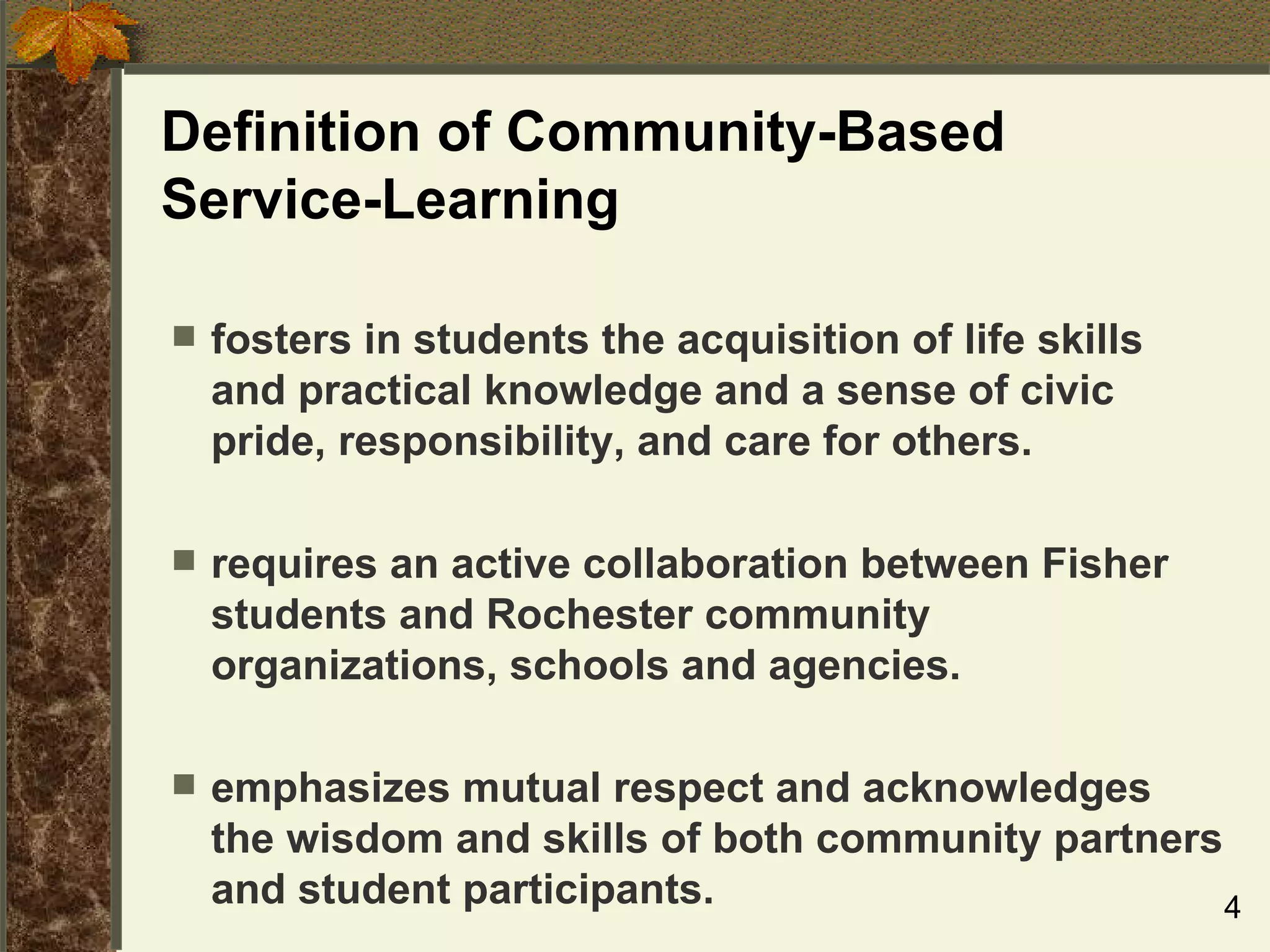 Definition of Community-Based  Service-Learning fosters in students the acquisition of life skills and practical knowledge and a sense of civic pride, responsibility, and care for others. requires an active collaboration between Fisher students and Rochester community organizations, schools and agencies.  emphasizes mutual respect and acknowledges the wisdom and skills of both community partners and student participants. 