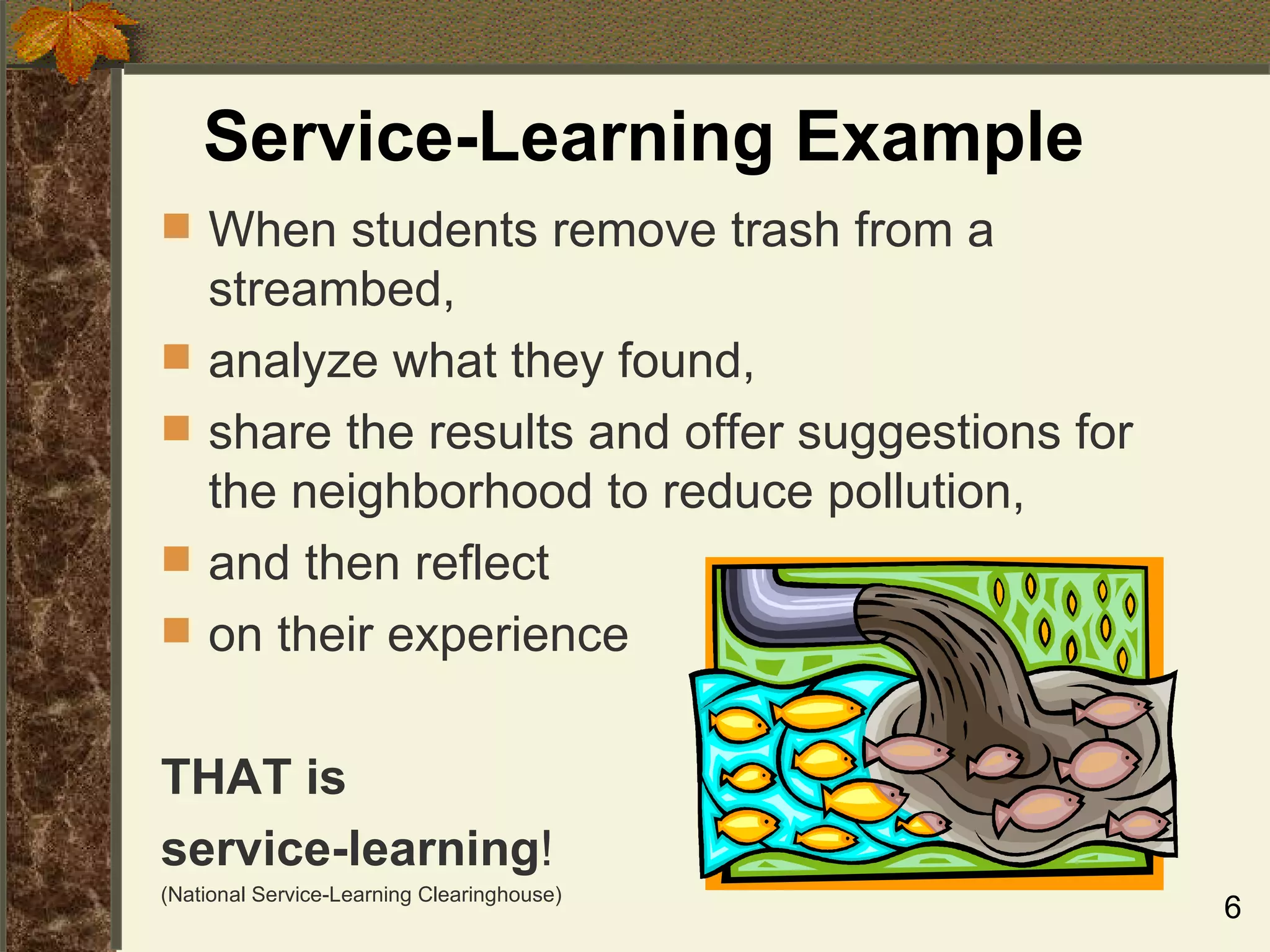Service-Learning Example When students remove trash from a streambed,  analyze what they found, share the results and offer suggestions for the neighborhood to reduce pollution, and then reflect  on their experience THAT is   service-learning ! (National Service-Learning Clearinghouse) 