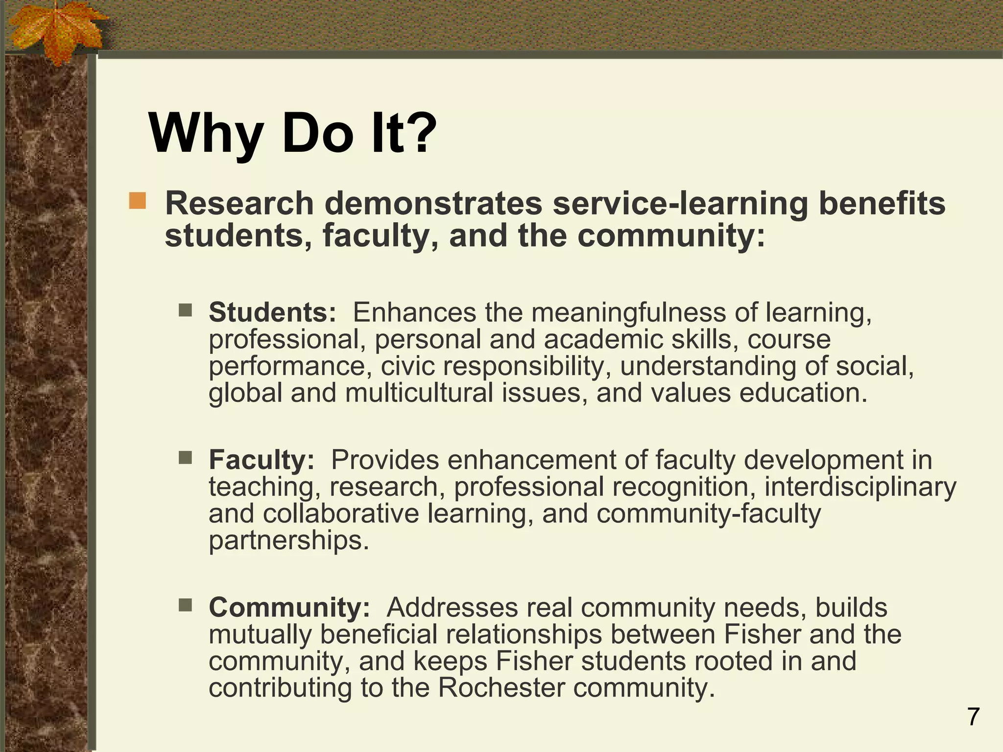 Why Do It? Research demonstrates service-learning benefits students, faculty, and the community: Students:   Enhances the meaningfulness of learning, professional, personal and academic skills, course performance, civic responsibility, understanding of social, global and multicultural issues, and values education. Faculty:   Provides enhancement of faculty development in teaching, research, professional recognition, interdisciplinary and collaborative learning, and community-faculty partnerships. Community:   Addresses real community needs, builds mutually beneficial relationships between Fisher and the community, and keeps Fisher students rooted in and contributing to the Rochester community. 