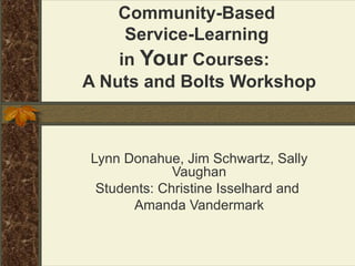 Community-Based  Service-Learning  in  Your  Courses:  A Nuts and Bolts Workshop Lynn Donahue, Jim Schwartz, Sally Vaughan Students: Christine Isselhard and  Amanda Vandermark 