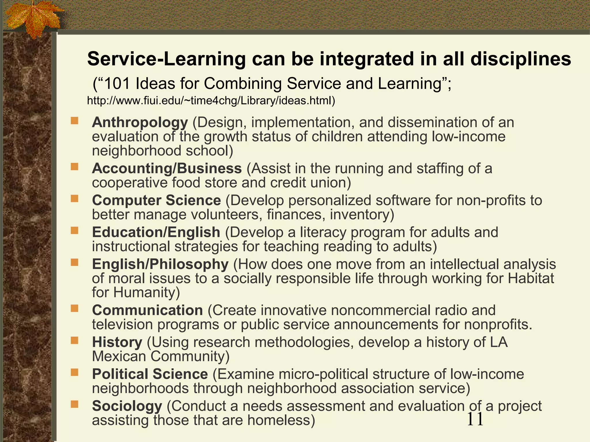 Service-Learning can be integrated in all disciplines
(“101 Ideas for Combining Service and Learning”;
http://www.fiui.edu/~time4chg/Library/ideas.html)













Anthropology (Design, implementation, and dissemination of an
evaluation of the growth status of children attending low-income
neighborhood school)
Accounting/Business (Assist in the running and staffing of a
cooperative food store and credit union)
Computer Science (Develop personalized software for non-profits to
better manage volunteers, finances, inventory)
Education/English (Develop a literacy program for adults and
instructional strategies for teaching reading to adults)
English/Philosophy (How does one move from an intellectual analysis
of moral issues to a socially responsible life through working for Habitat
for Humanity)
Communication (Create innovative noncommercial radio and
television programs or public service announcements for nonprofits.
History (Using research methodologies, develop a history of LA
Mexican Community)
Political Science (Examine micro-political structure of low-income
neighborhoods through neighborhood association service)
Sociology (Conduct a needs assessment and evaluation of a project
assisting those that are homeless)
11

 