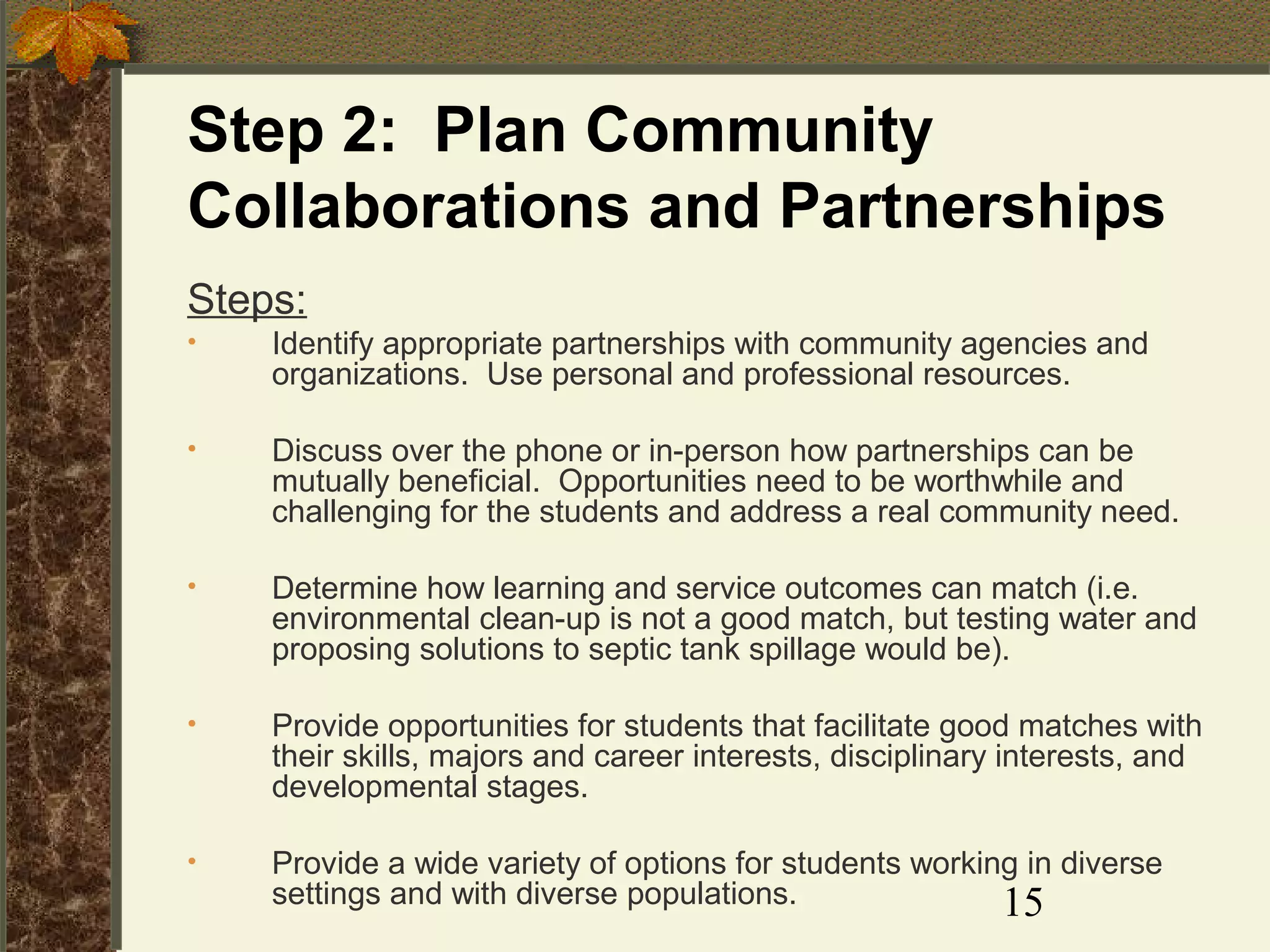 Step 2: Plan Community
Collaborations and Partnerships
Steps:
•

Identify appropriate partnerships with community agencies and
organizations. Use personal and professional resources.

•

Discuss over the phone or in-person how partnerships can be
mutually beneficial. Opportunities need to be worthwhile and
challenging for the students and address a real community need.

•

Determine how learning and service outcomes can match (i.e.
environmental clean-up is not a good match, but testing water and
proposing solutions to septic tank spillage would be).

•

Provide opportunities for students that facilitate good matches with
their skills, majors and career interests, disciplinary interests, and
developmental stages.

•

Provide a wide variety of options for students working in diverse
settings and with diverse populations.
15

 