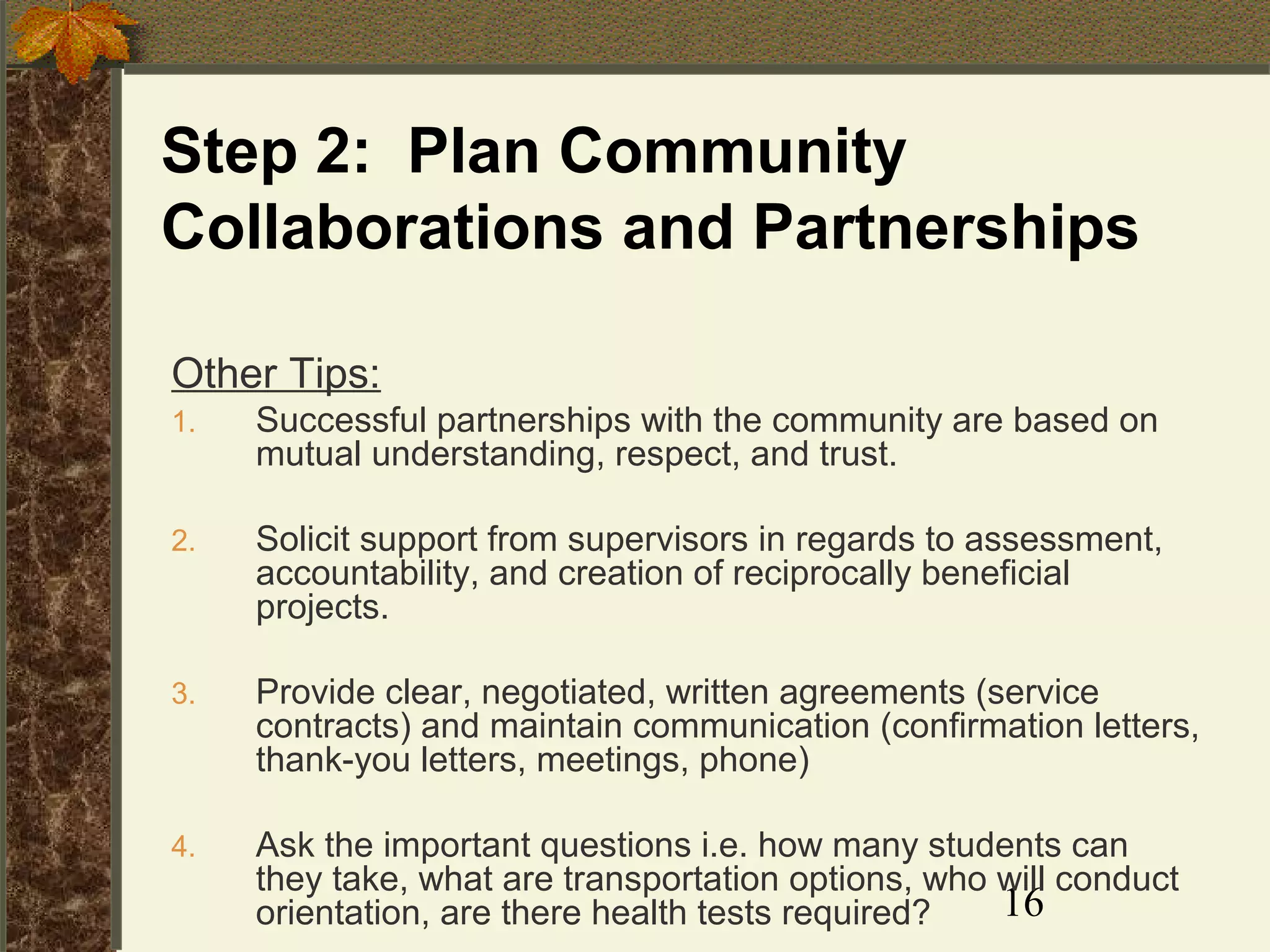 Step 2: Plan Community
Collaborations and Partnerships
Other Tips:
1.

Successful partnerships with the community are based on
mutual understanding, respect, and trust.

2.

Solicit support from supervisors in regards to assessment,
accountability, and creation of reciprocally beneficial
projects.

3.

Provide clear, negotiated, written agreements (service
contracts) and maintain communication (confirmation letters,
thank-you letters, meetings, phone)

4.

Ask the important questions i.e. how many students can
they take, what are transportation options, who will conduct
16
orientation, are there health tests required?

 