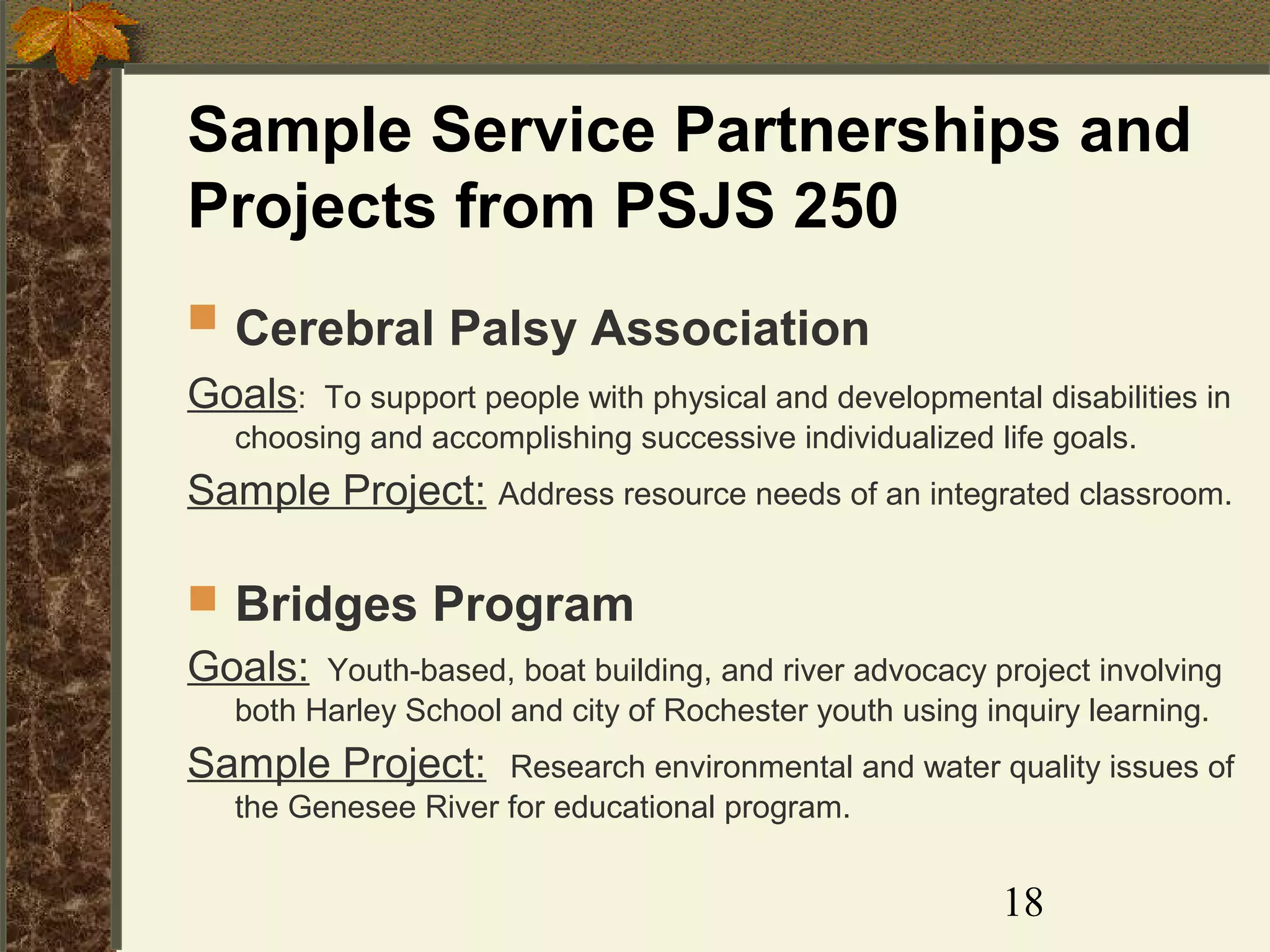 Sample Service Partnerships and
Projects from PSJS 250
 Cerebral Palsy Association
Goals: To support people with physical and developmental disabilities in
choosing and accomplishing successive individualized life goals.

Sample Project: Address resource needs of an integrated classroom.
 Bridges Program
Goals: Youth-based, boat building, and river advocacy project involving
both Harley School and city of Rochester youth using inquiry learning.

Sample Project:

Research environmental and water quality issues of
the Genesee River for educational program.

18

 