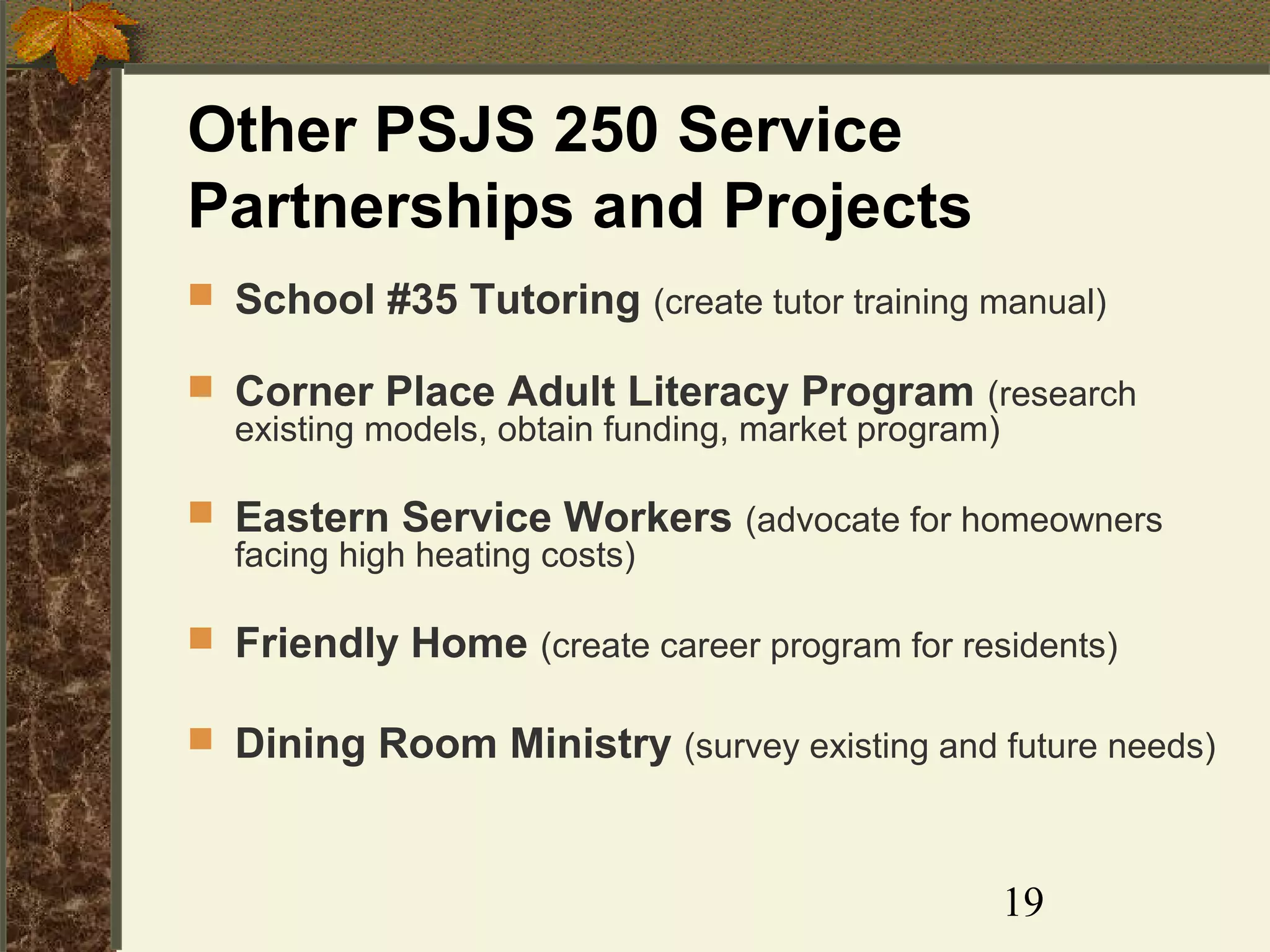 Other PSJS 250 Service
Partnerships and Projects
 School #35 Tutoring (create tutor training manual)
 Corner Place Adult Literacy Program (research
existing models, obtain funding, market program)
 Eastern Service Workers (advocate for homeowners
facing high heating costs)
 Friendly Home (create career program for residents)
 Dining Room Ministry (survey existing and future needs)

19

 