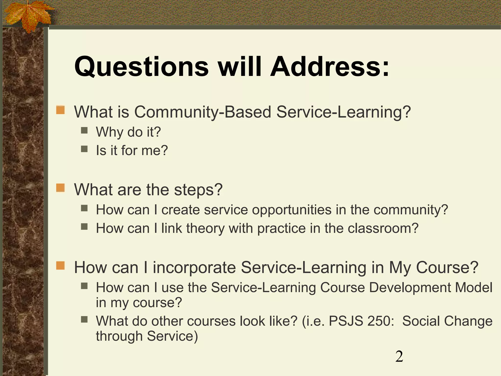 Questions will Address:
 What is Community-Based Service-Learning?
 Why do it?
 Is it for me?
 What are the steps?
 How can I create service opportunities in the community?
 How can I link theory with practice in the classroom?
 How can I incorporate Service-Learning in My Course?
 How can I use the Service-Learning Course Development Model
in my course?
 What do other courses look like? (i.e. PSJS 250: Social Change
through Service)

2

 