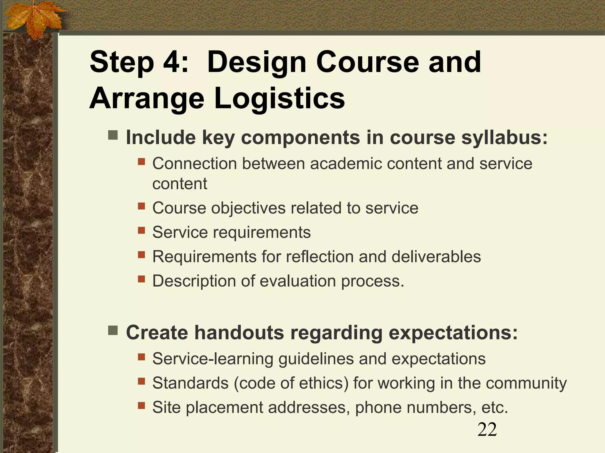 Step 4: Design Course and
Arrange Logistics


Include key components in course syllabus:









Connection between academic content and service
content
Course objectives related to service
Service requirements
Requirements for reflection and deliverables
Description of evaluation process.

Create handouts regarding expectations:




Service-learning guidelines and expectations
Standards (code of ethics) for working in the community
Site placement addresses, phone numbers, etc.

22

 
