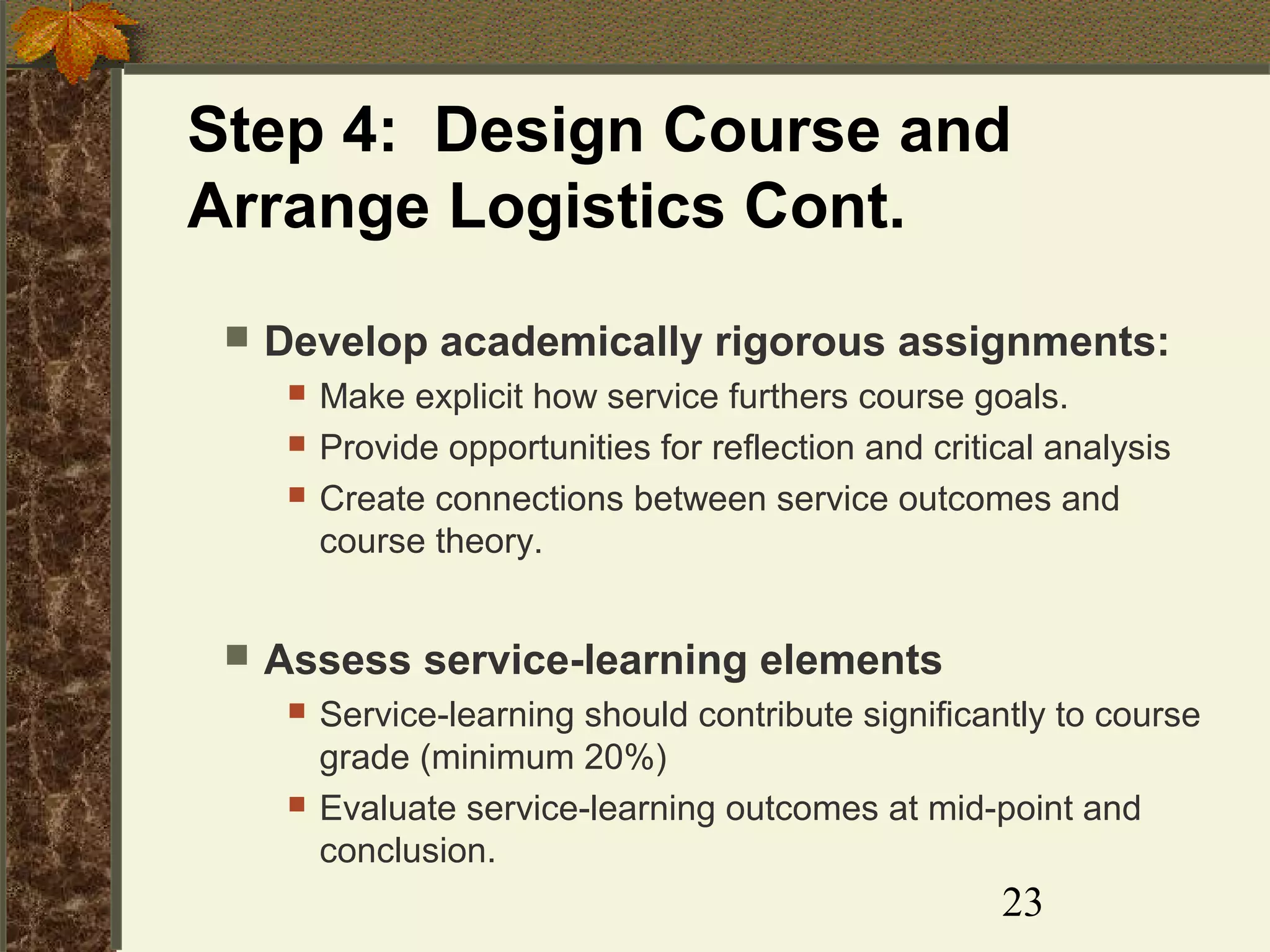 Step 4: Design Course and
Arrange Logistics Cont.


Develop academically rigorous assignments:






Make explicit how service furthers course goals.
Provide opportunities for reflection and critical analysis
Create connections between service outcomes and
course theory.

Assess service-learning elements




Service-learning should contribute significantly to course
grade (minimum 20%)
Evaluate service-learning outcomes at mid-point and
conclusion.

23

 
