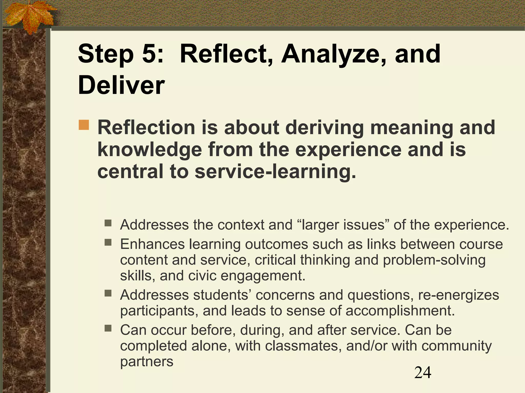 Step 5: Reflect, Analyze, and
Deliver
 Reflection is about deriving meaning and

knowledge from the experience and is
central to service-learning.






Addresses the context and “larger issues” of the experience.
Enhances learning outcomes such as links between course
content and service, critical thinking and problem-solving
skills, and civic engagement.
Addresses students’ concerns and questions, re-energizes
participants, and leads to sense of accomplishment.
Can occur before, during, and after service. Can be
completed alone, with classmates, and/or with community
partners

24

 