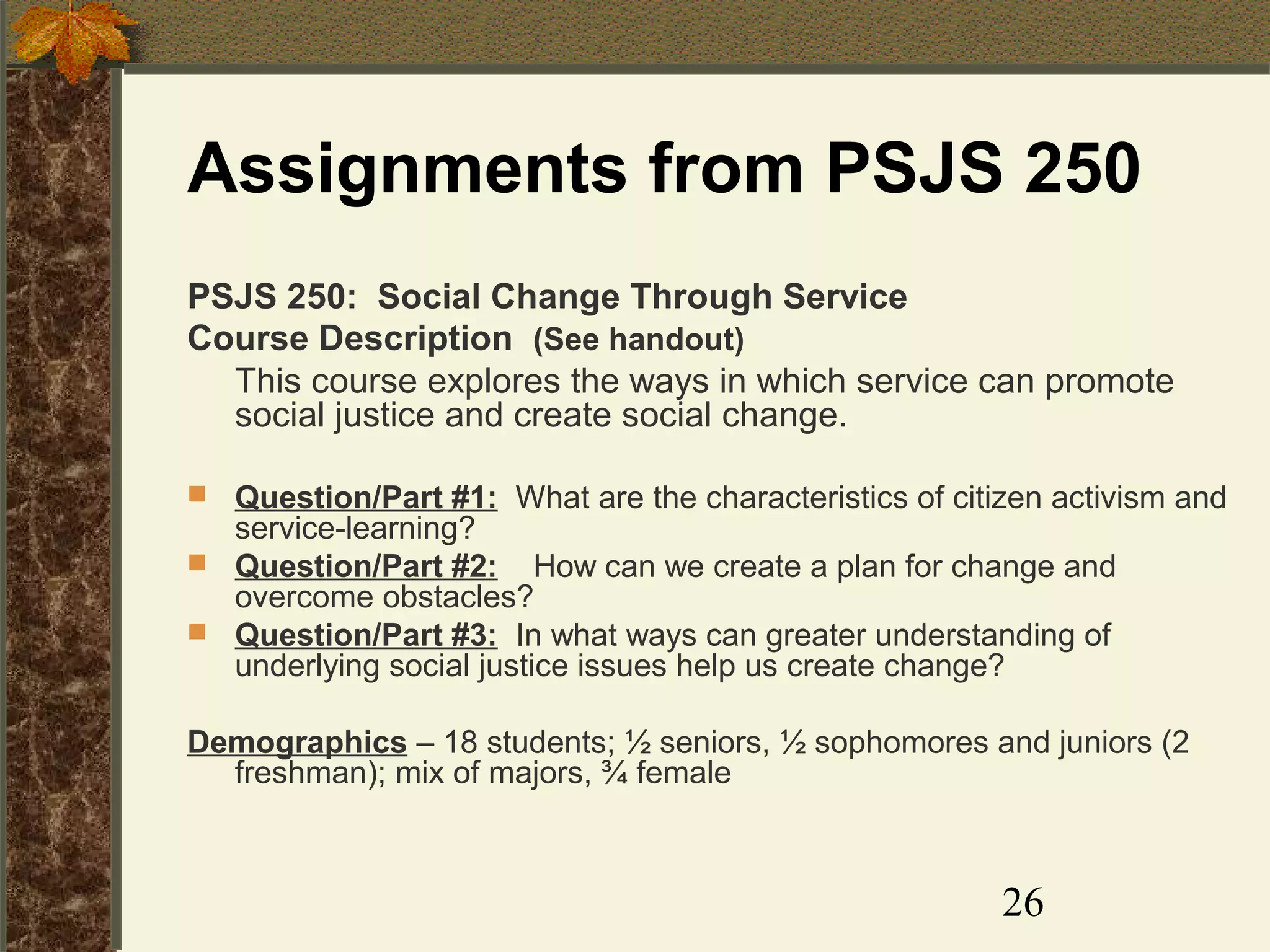 Assignments from PSJS 250
PSJS 250: Social Change Through Service
Course Description (See handout)
This course explores the ways in which service can promote
social justice and create social change.
Question/Part #1: What are the characteristics of citizen activism and
service-learning?
 Question/Part #2: How can we create a plan for change and
overcome obstacles?
 Question/Part #3: In what ways can greater understanding of
underlying social justice issues help us create change?


Demographics – 18 students; ½ seniors, ½ sophomores and juniors (2
freshman); mix of majors, ¾ female

26

 