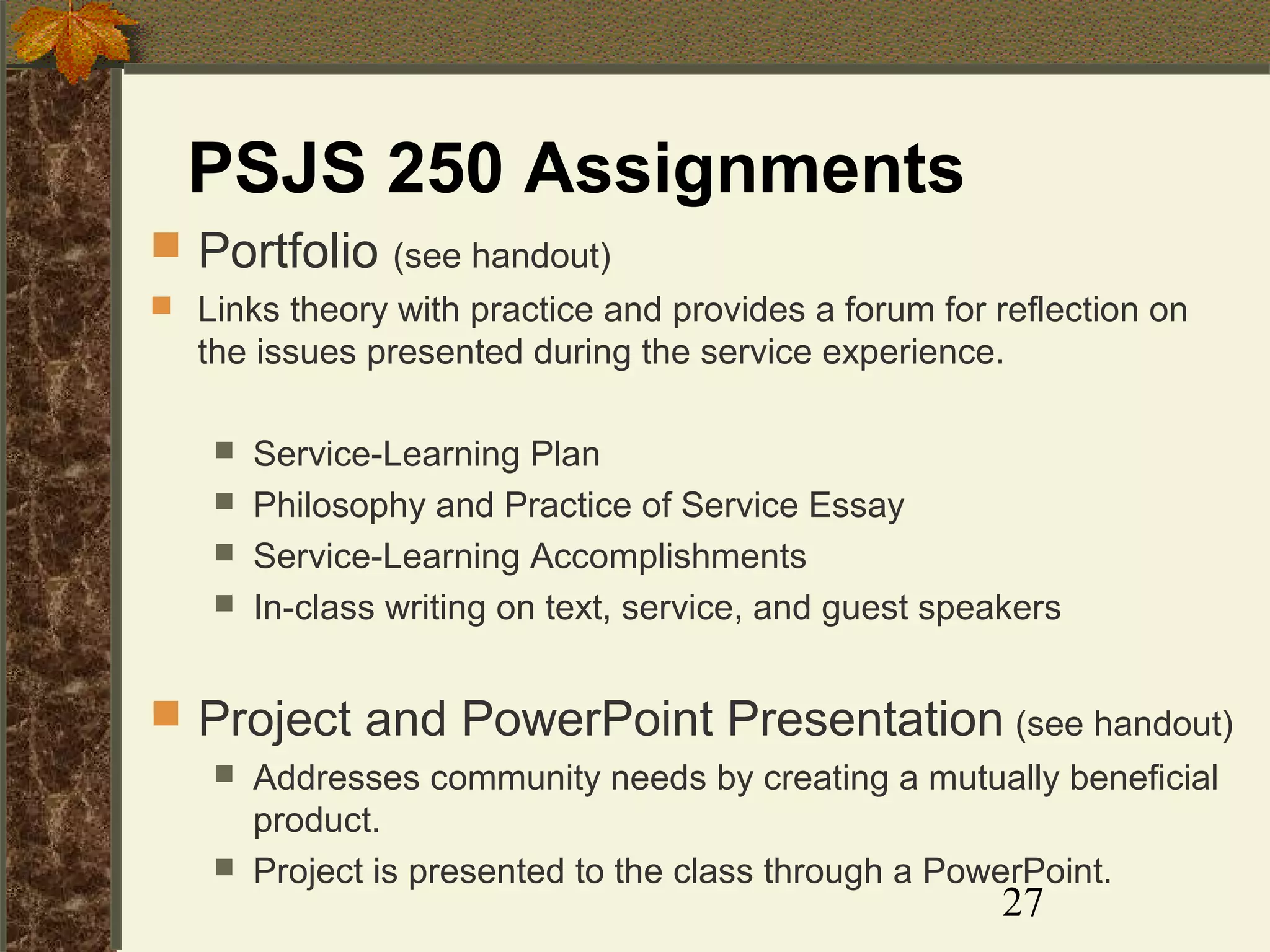 PSJS 250 Assignments
 Portfolio (see handout)
 Links theory with practice and provides a forum for reflection on

the issues presented during the service experience.





Service-Learning Plan
Philosophy and Practice of Service Essay
Service-Learning Accomplishments
In-class writing on text, service, and guest speakers

 Project and PowerPoint Presentation (see handout)



Addresses community needs by creating a mutually beneficial
product.
Project is presented to the class through a PowerPoint.

27

 