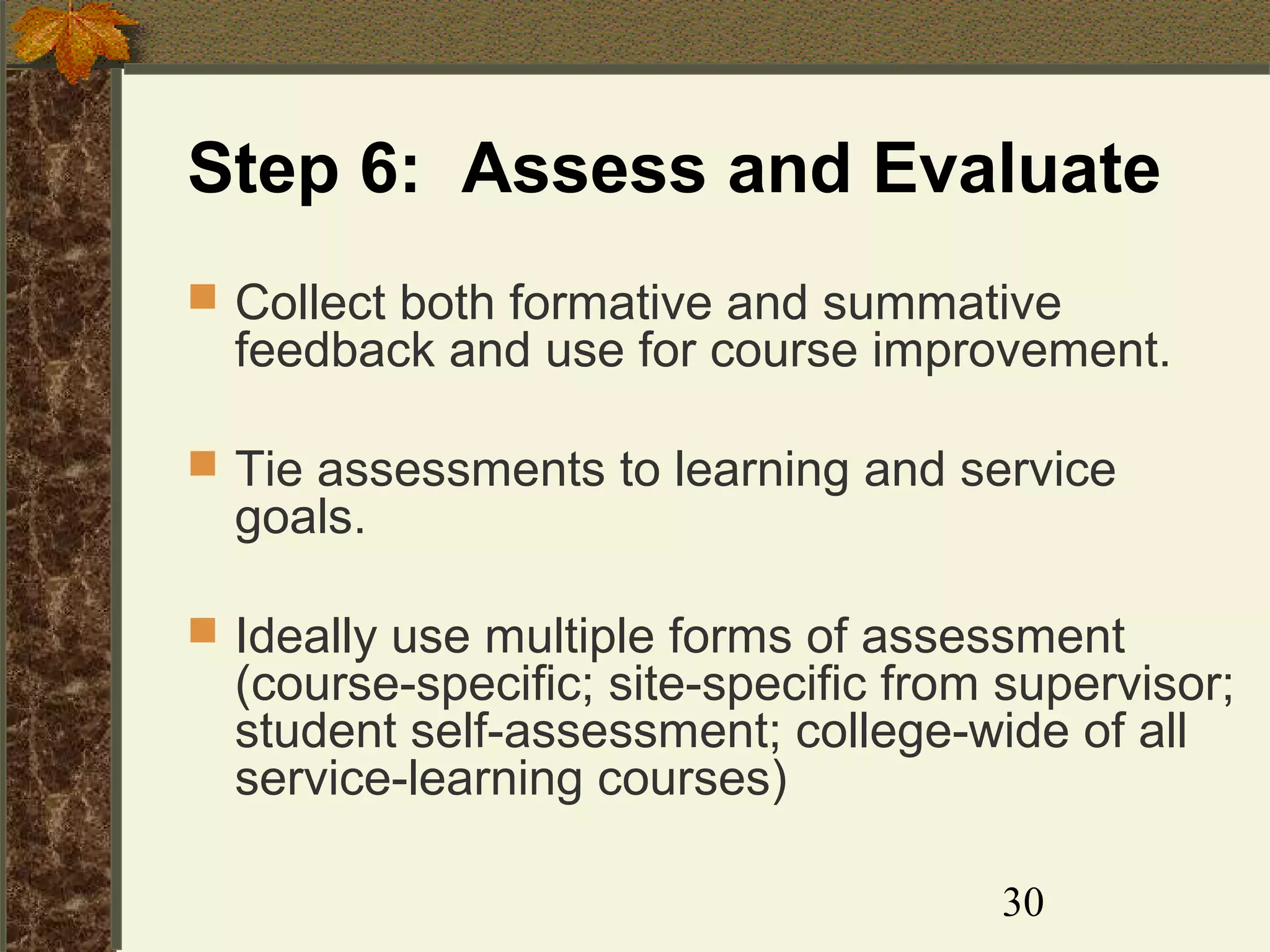 Step 6: Assess and Evaluate
 Collect both formative and summative

feedback and use for course improvement.

 Tie assessments to learning and service

goals.

 Ideally use multiple forms of assessment

(course-specific; site-specific from supervisor;
student self-assessment; college-wide of all
service-learning courses)
30

 
