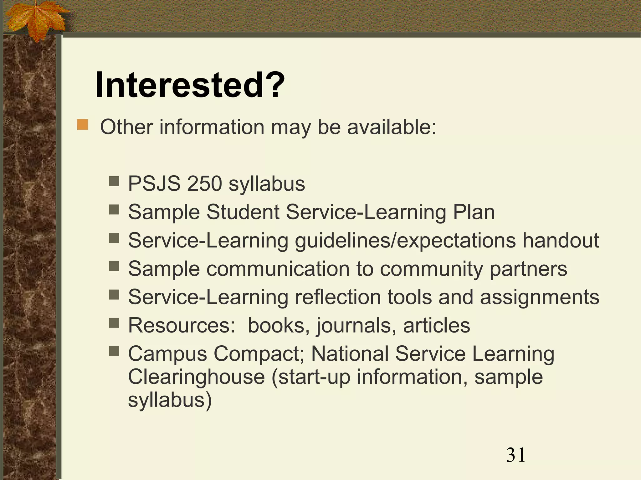 Interested?
 Other information may be available:








PSJS 250 syllabus
Sample Student Service-Learning Plan
Service-Learning guidelines/expectations handout
Sample communication to community partners
Service-Learning reflection tools and assignments
Resources: books, journals, articles
Campus Compact; National Service Learning
Clearinghouse (start-up information, sample
syllabus)
31

 