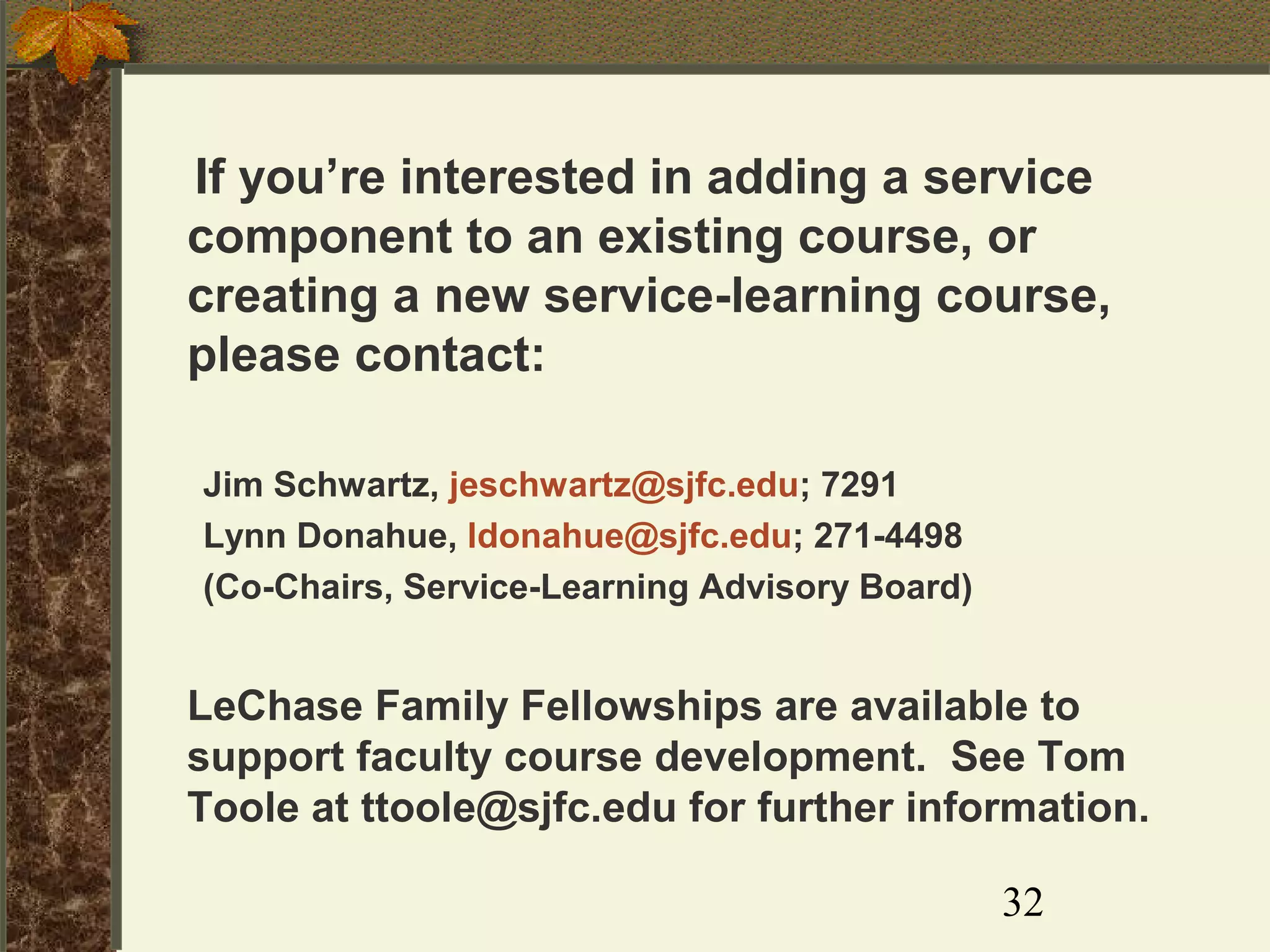 If you’re interested in adding a service
component to an existing course, or
creating a new service-learning course,
please contact:
Jim Schwartz, jeschwartz@sjfc.edu; 7291
Lynn Donahue, ldonahue@sjfc.edu; 271-4498
(Co-Chairs, Service-Learning Advisory Board)

LeChase Family Fellowships are available to
support faculty course development. See Tom
Toole at ttoole@sjfc.edu for further information.
32

 