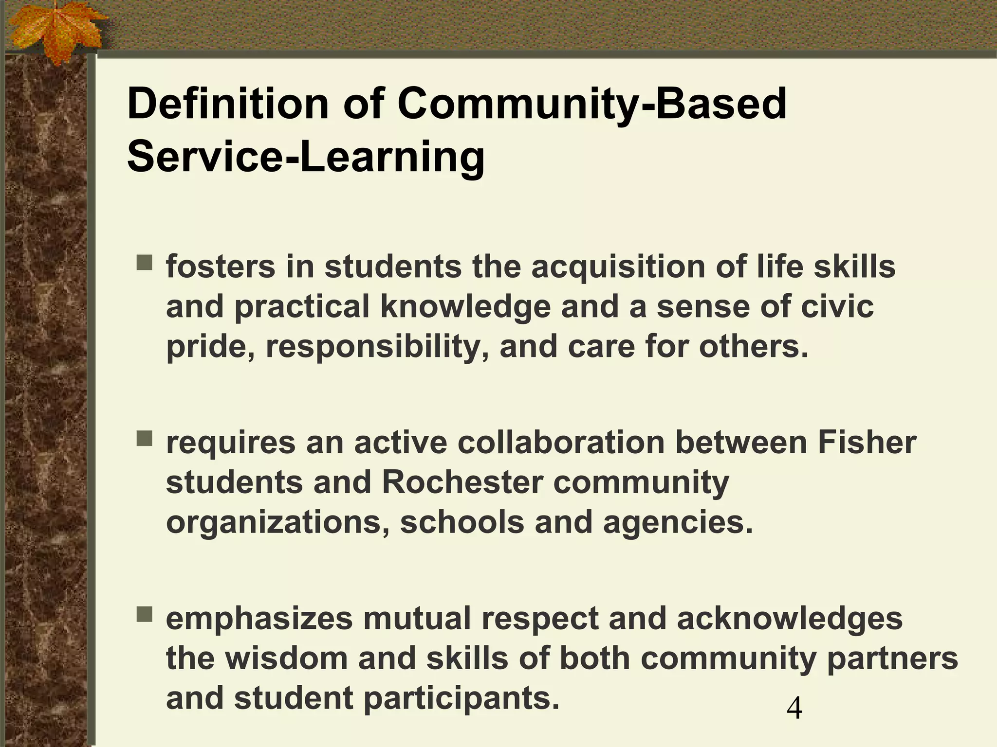 Definition of Community-Based
Service-Learning


fosters in students the acquisition of life skills
and practical knowledge and a sense of civic
pride, responsibility, and care for others.



requires an active collaboration between Fisher
students and Rochester community
organizations, schools and agencies.



emphasizes mutual respect and acknowledges
the wisdom and skills of both community partners
and student participants.
4

 