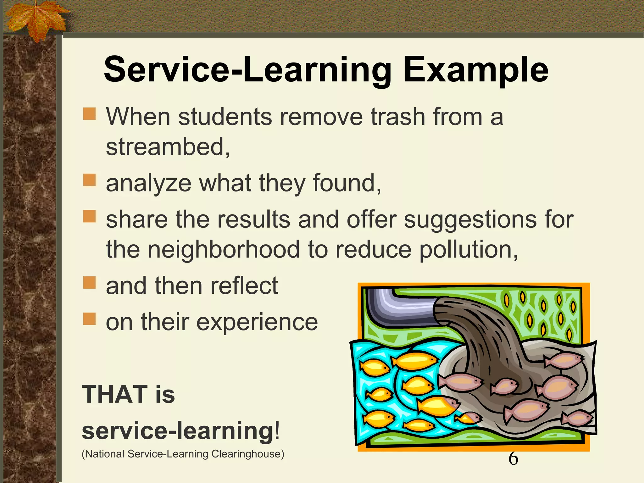 Service-Learning Example
 When students remove trash from a





streambed,
analyze what they found,
share the results and offer suggestions for
the neighborhood to reduce pollution,
and then reflect
on their experience

THAT is
service-learning!
(National Service-Learning Clearinghouse)

6

 