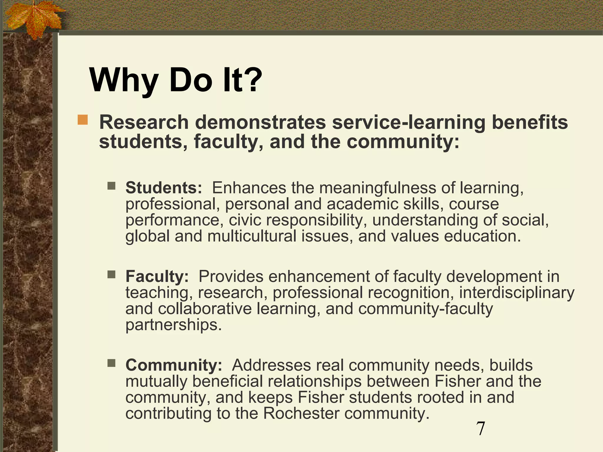 Why Do It?
 Research demonstrates service-learning benefits

students, faculty, and the community:


Students: Enhances the meaningfulness of learning,
professional, personal and academic skills, course
performance, civic responsibility, understanding of social,
global and multicultural issues, and values education.



Faculty: Provides enhancement of faculty development in
teaching, research, professional recognition, interdisciplinary
and collaborative learning, and community-faculty
partnerships.



Community: Addresses real community needs, builds
mutually beneficial relationships between Fisher and the
community, and keeps Fisher students rooted in and
contributing to the Rochester community.

7

 