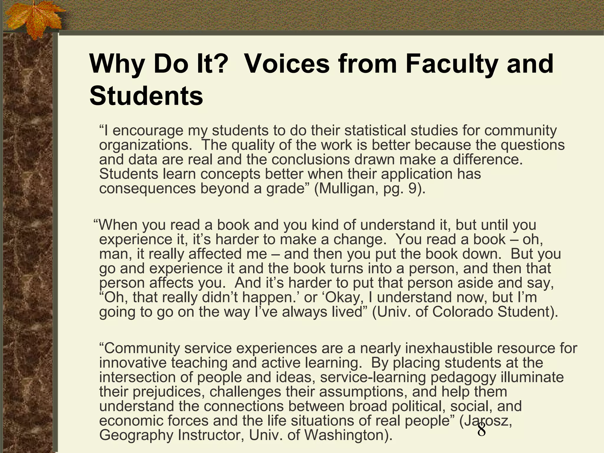 Why Do It? Voices from Faculty and
Students
“I encourage my students to do their statistical studies for community
organizations. The quality of the work is better because the questions
and data are real and the conclusions drawn make a difference.
Students learn concepts better when their application has
consequences beyond a grade” (Mulligan, pg. 9).
“When you read a book and you kind of understand it, but until you
experience it, it’s harder to make a change. You read a book – oh,
man, it really affected me – and then you put the book down. But you
go and experience it and the book turns into a person, and then that
person affects you. And it’s harder to put that person aside and say,
“Oh, that really didn’t happen.’ or ‘Okay, I understand now, but I’m
going to go on the way I’ve always lived” (Univ. of Colorado Student).
“Community service experiences are a nearly inexhaustible resource for
innovative teaching and active learning. By placing students at the
intersection of people and ideas, service-learning pedagogy illuminate
their prejudices, challenges their assumptions, and help them
understand the connections between broad political, social, and
economic forces and the life situations of real people” (Jarosz,
8
Geography Instructor, Univ. of Washington).

 