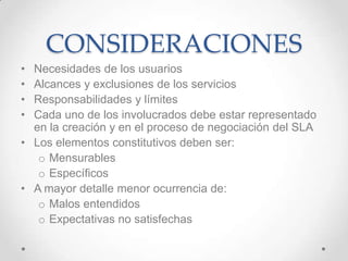 CONSIDERACIONES
• Necesidades de los usuarios
• Alcances y exclusiones de los servicios
• Responsabilidades y límites
• Cada uno de los involucrados debe estar representado
en la creación y en el proceso de negociación del SLA
• Los elementos constitutivos deben ser:
o Mensurables
o Específicos
• A mayor detalle menor ocurrencia de:
o Malos entendidos
o Expectativas no satisfechas
 