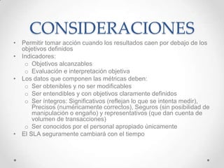 CONSIDERACIONES
• Permitir tomar acción cuando los resultados caen por debajo de los
objetivos definidos
• Indicadores:
o Objetivos alcanzables
o Evaluación e interpretación objetiva
• Los datos que componen las métricas deben:
o Ser obtenibles y no ser modificables
o Ser entendibles y con objetivos claramente definidos
o Ser íntegros: Significativos (reflejan lo que se intenta medir),
Precisos (numéricamente correctos), Seguros (sin posibilidad de
manipulación o engaño) y representativos (que dan cuenta de
volumen de transacciones)
o Ser conocidos por el personal apropiado únicamente
• El SLA seguramente cambiará con el tiempo
 