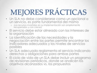 MEJORES PRÁCTICAS
• Un SLA no debe considerarse como un opcional a
un servicio, es parte fundamental del mismo
o ¡Los recursos invertidos en su implementación son ampliamente
recuperados y con creces!
• El servicio debe estar alineado con los intereses de
la organización
• La identificación de las necesidades y la
negociación entre las partes permite encontrar los
indicadores adecuados y los niveles de servicios
posibles
• Un SLA adecuado reglamenta el servicio indicando
derechos y obligaciones para ambas partes
• El ciclo de vida de un SLA debe incluir un programa
de revisiones periódicas, donde se analicen los
objetivos alcanzados vs. los propuestos
 