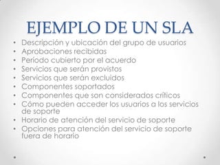 EJEMPLO DE UN SLA
• Descripción y ubicación del grupo de usuarios
• Aprobaciones recibidas
• Período cubierto por el acuerdo
• Servicios que serán provistos
• Servicios que serán excluidos
• Componentes soportados
• Componentes que son considerados críticos
• Cómo pueden acceder los usuarios a los servicios
de soporte
• Horario de atención del servicio de soporte
• Opciones para atención del servicio de soporte
fuera de horario
 