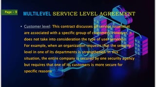 MULTILEVEL SERVICE LEVEL AGREEMENT
Page - 9
 Customer level: This contract discusses all service issuesthat
are associated with a specific group of customers. However, it
does not take into consideration the type of user services.
For example, when an organization requests that the security
level in one of its departments is strengthened. In this
situation, the entire company is secured by one security agency
but requires that one of its customers is more secure for
specific reasons
 