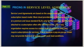 PRICING IN SERVICE LEVEL AGREEMENT
Page -11
Service Level Agreements are based on the usage model and a
subscription based model. Most cloud providers price their pay-as-you-go
at a premium and issue standard SLA’s only for that purpose. But the SLA’s
attached to a subscription often offer different terms . Like if any
organization requires access to a certain level of resources then they
require subscriptions for services. This is because a pay-as-you-go model
may not provide that level of access under peak load conditions.
 