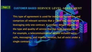 CUSTOMER BASED SERVICE LEVEL AGREEMENT
Page - 5
This type of agreement is used for individual customers and
comprises all relevant services that a client may need while
leveraging only one contract. It contains details regarding
the type and quality of service that has been agreed upon.
For example, a telecommunication service includes voice
calls, messaging, and internet services, but all exist under a
single contract.
 
