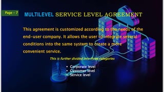 MULTILEVEL SERVICE LEVEL AGREEMENT
Page - 7
This agreement is customized according to the needs of the
end-user company. It allows the user to integrate several
conditions into the same system to create a more
convenient service.
This is further divided into three categories
 Corporate level
 Customer level
 Service level
 