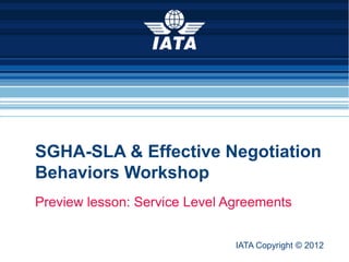 SGHA-SLA & Effective Negotiation
   Behaviors Workshop
   Preview lesson: Service Level Agreements


                                      IATA Copyright © 2012
IATA Copyright © 2012         SGHA-SLA & Effective Negotiation Behaviors
                        1
 