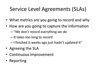 Service Level Agreements (SLAs)
• What metrics are you going to record and why
• How are you going to capture the information
– “We don’t record everything we do
– It takes too long to record
– I finished it weeks ago just hadn’t updated it”

• Agreeing the SLA
• Continuous improvement
• Reporting

 
