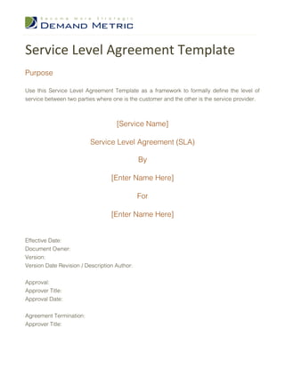 Service Level Agreement Template
Purpose

Use this Service Level Agreement Template as a framework to formally define the level of
service between two parties where one is the customer and the other is the service provider.



                                    [Service Name]

                          Service Level Agreement (SLA)

                                              By

                                  [Enter Name Here]

                                              For

                                  [Enter Name Here]


Effective Date:
Document Owner:
Version:
Version Date Revision / Description Author:


Approval:
Approver Title:
Approval Date:


Agreement Termination:
Approver Title:
 
