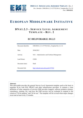 DNA1.2.3 - SERVICE LEVEL AGREEMENT TEMPLATE - Rev. 2
Doc. Identifier: EMI-DNA1.2.3-1277522-SLA_Template-Rev.2-v1.0
Date: 30/04/2012
EUROPEAN MIDDLEWARE INITIATIVE
DNA1.2.3 - SERVICE LEVEL AGREEMENT
TEMPLATE - REV. 2
EC DELIVERABLE: D1.2.3
Document identifier: EMI-DNA1.2.3-1277522-SLA_Template-Rev.2-v1.0
Date: 30/04/2012
Activity: NA1 – Administrative and Technical Management
Lead Partner: CERN
Document status: Draft
Document link: http://cdsweb.cern.ch/record/1277522
Abstract:
This deliverable provides the general Service Level Agreement template used as the basis to
negotiate SLAs with EGI, PRACE and other infrastructure providers. It contains a clear
definition of what categories of services EMI provides (support, software products releases,
consultancy, training, etc.) and how the EMI services can be evaluated to respond to the
criteria of ‘fit for purpose’ and ‘fit for use’. The template will be revised when major changes
occur and at least every 12 months.
 